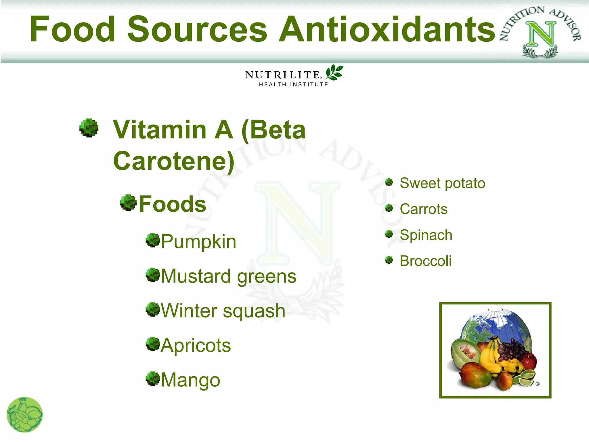 Food Sources Antioxidants

    Vitamin A (Beta
    Carotene)
                        Sweet potato
     Foods              Carrots
                        Spinach
       Pumpkin
                        Broccoli
       Mustard greens
       Winter squash
       Apricots
       Mango
 