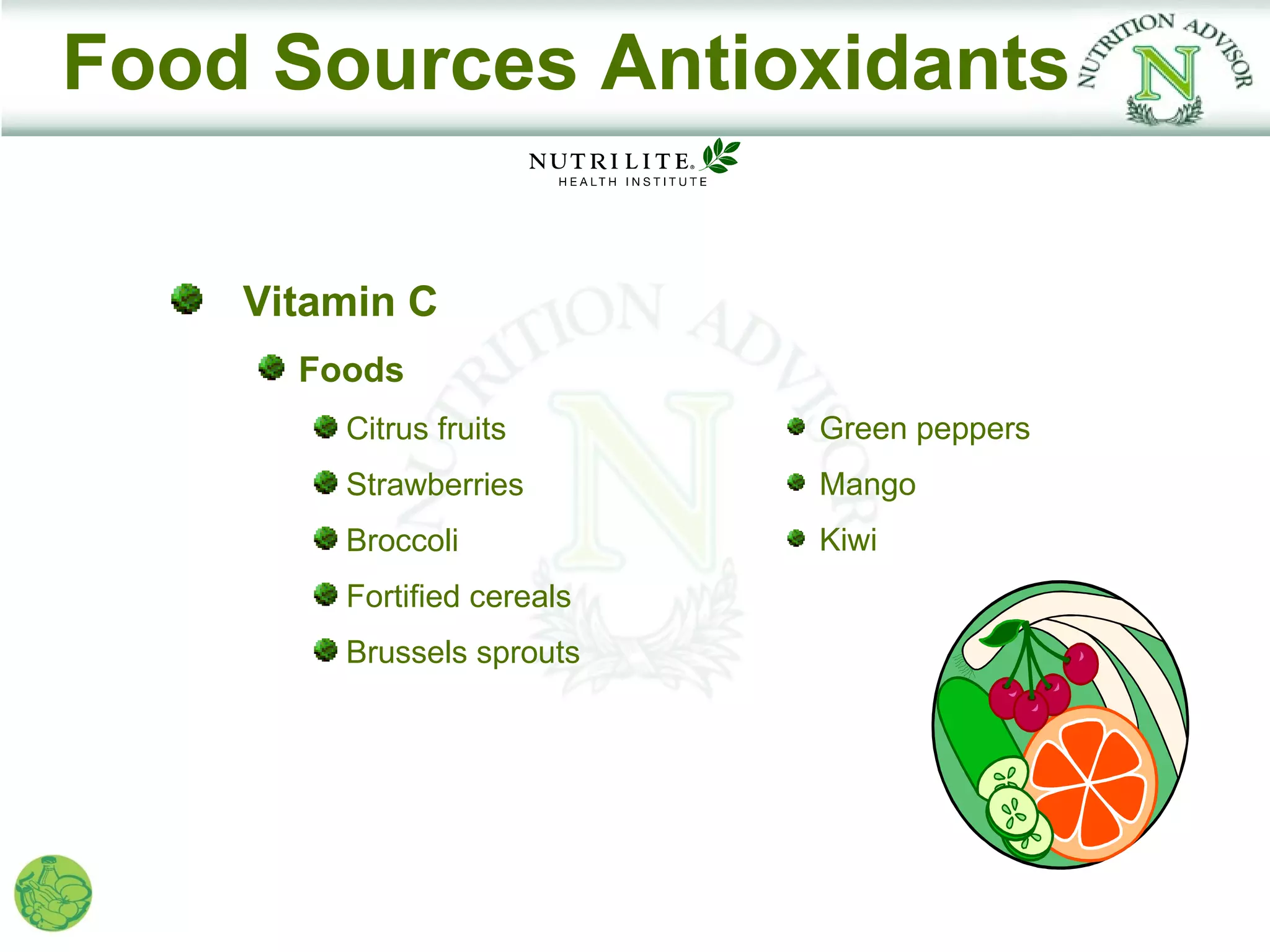 Food Sources Antioxidants

    Vitamin C
      Foods
        Citrus fruits       Green peppers
        Strawberries        Mango
        Broccoli            Kiwi
        Fortified cereals
        Brussels sprouts
 