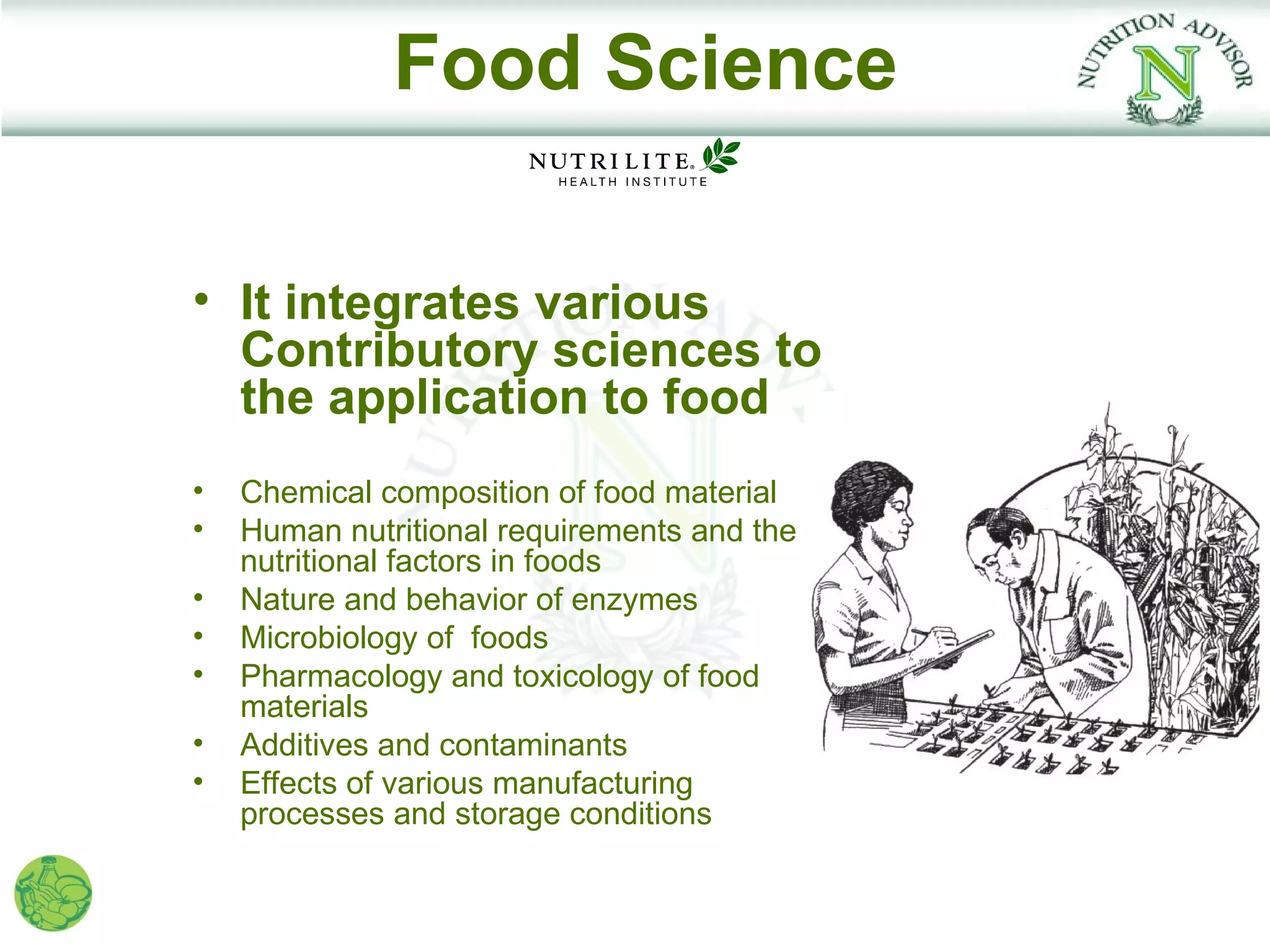 Food Science

• It integrates various
  Contributory sciences to
  the application to food
•   Chemical composition of food material
•   Human nutritional requirements and the
    nutritional factors in foods
•   Nature and behavior of enzymes
•   Microbiology of foods
•   Pharmacology and toxicology of food
    materials
•   Additives and contaminants
•   Effects of various manufacturing
    processes and storage conditions
 
