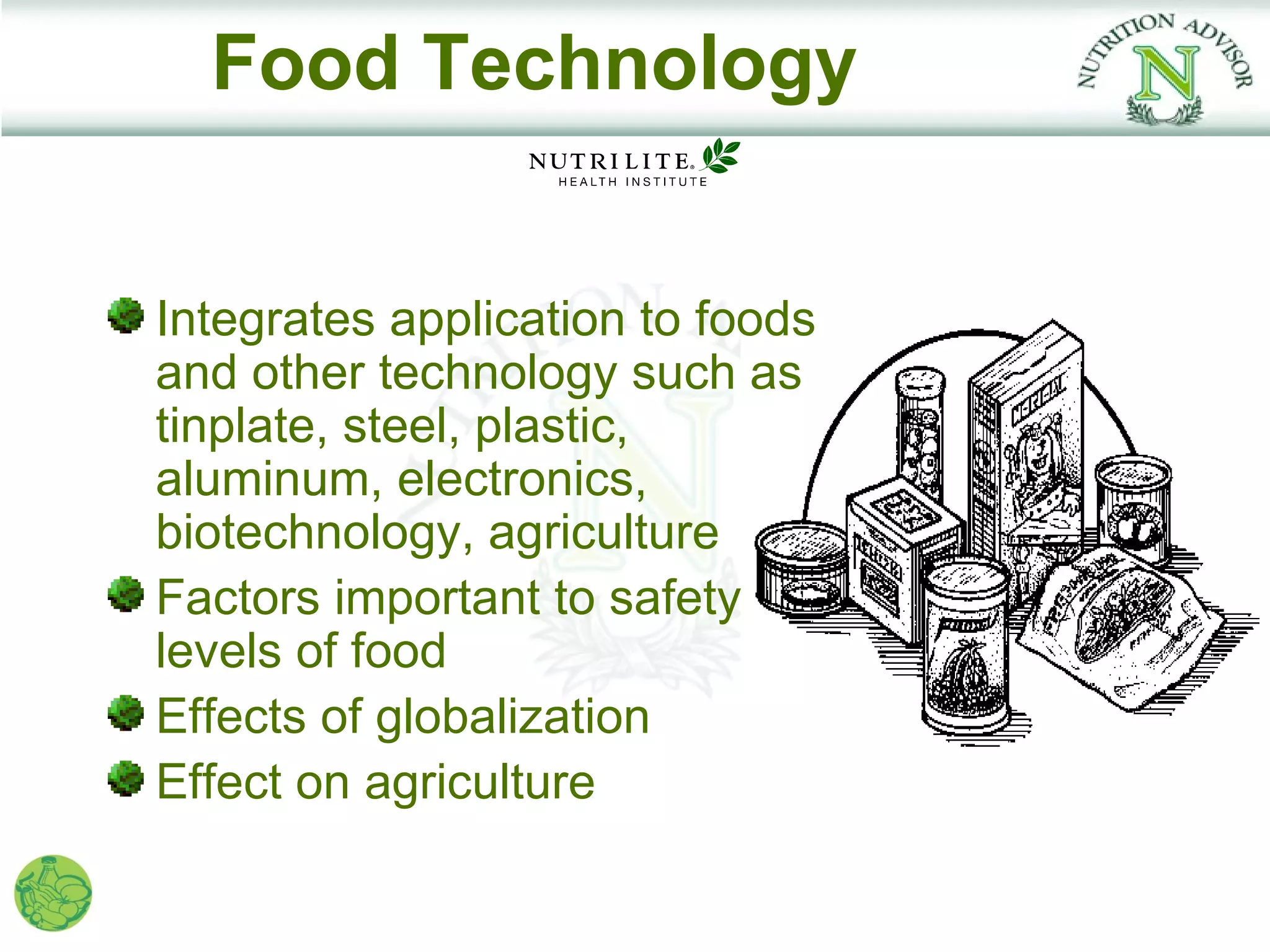 Food Technology


Integrates application to foods
and other technology such as
tinplate, steel, plastic,
aluminum, electronics,
biotechnology, agriculture
Factors important to safety
levels of food
Effects of globalization
Effect on agriculture
 