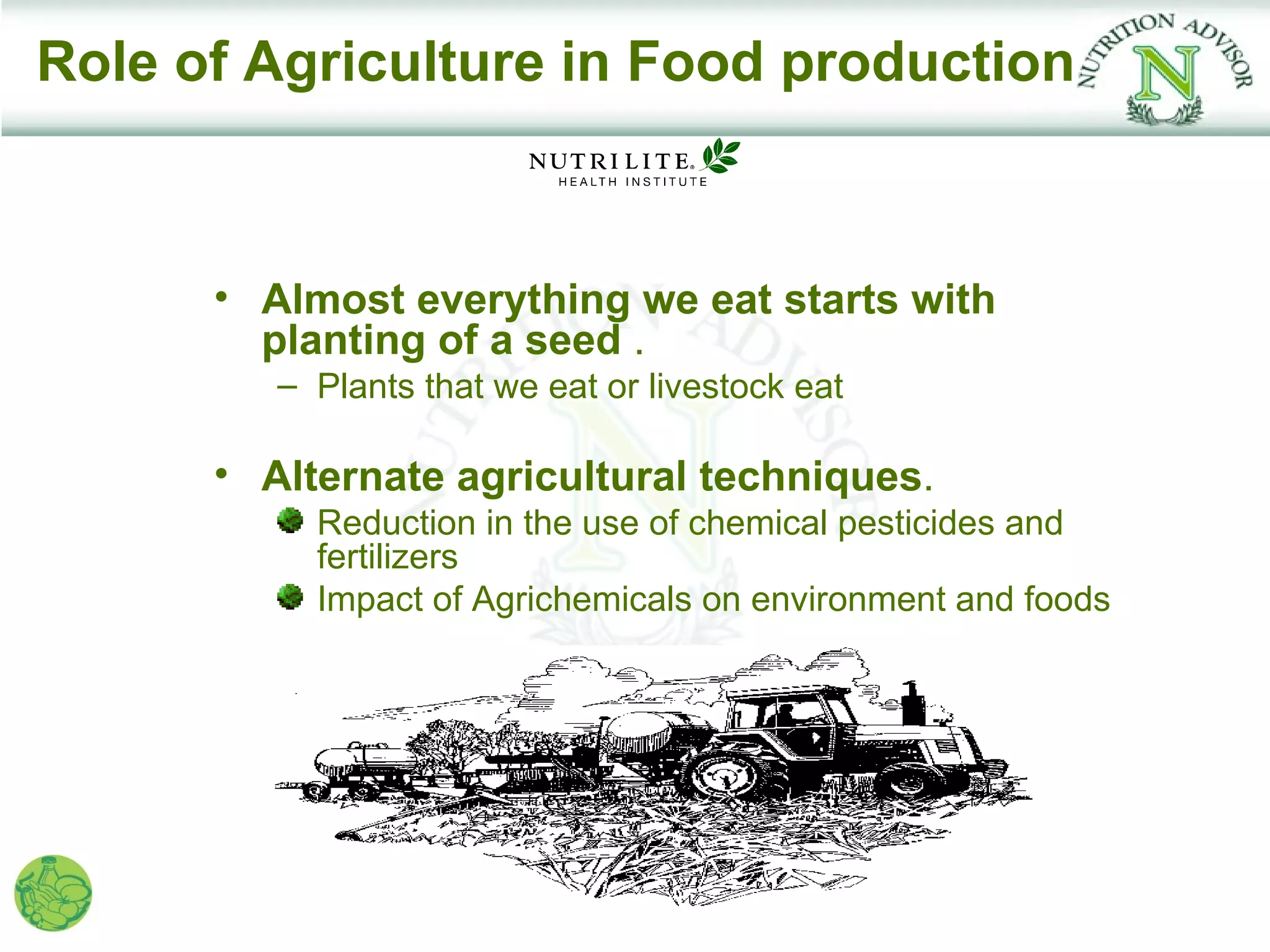 Role of Agriculture in Food production



      • Almost everything we eat starts with
        planting of a seed .
         – Plants that we eat or livestock eat

      • Alternate agricultural techniques.
           Reduction in the use of chemical pesticides and
           fertilizers
           Impact of Agrichemicals on environment and foods
 