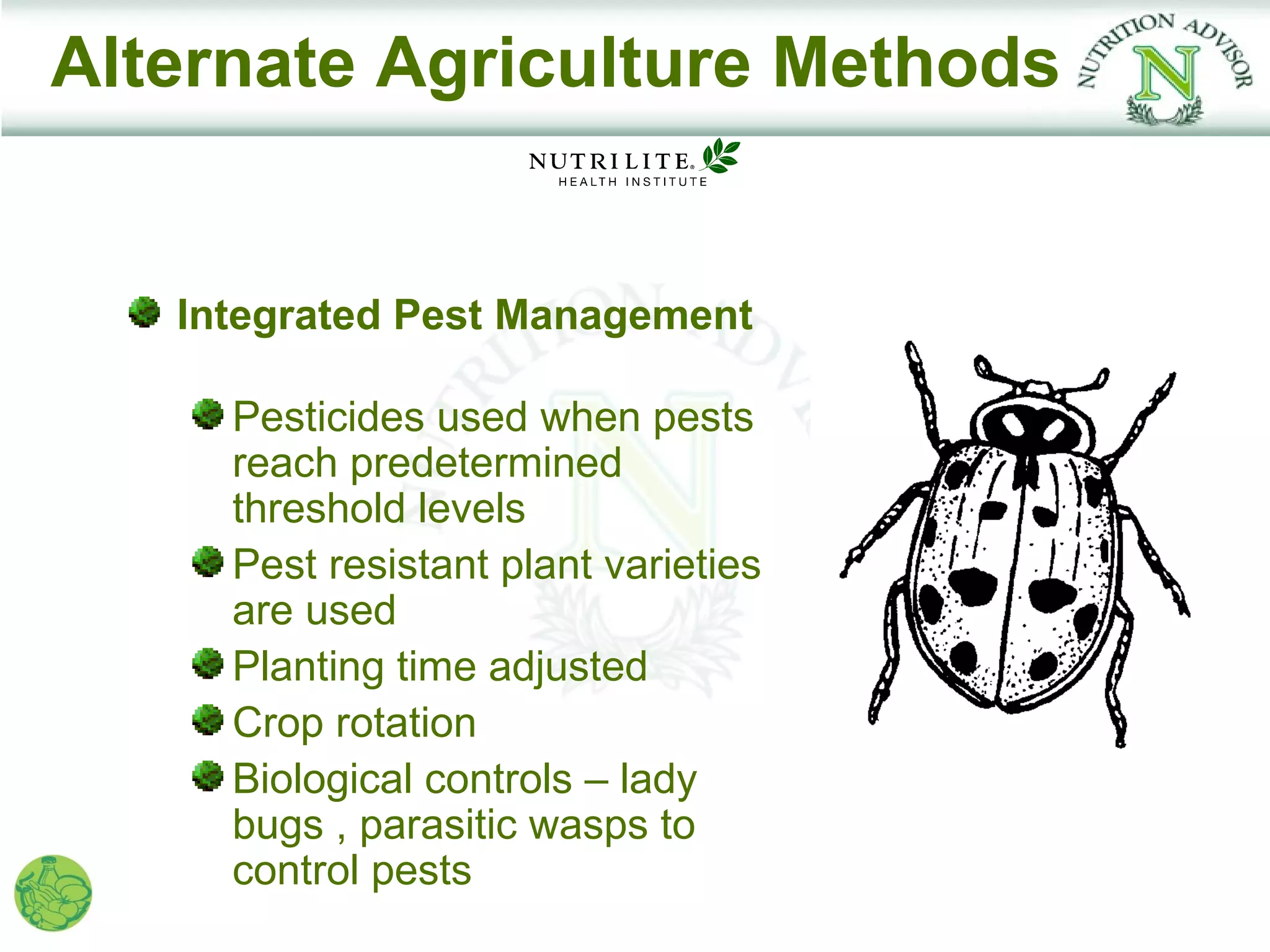 Alternate Agriculture Methods


   Integrated Pest Management

     Pesticides used when pests
     reach predetermined
     threshold levels
     Pest resistant plant varieties
     are used
     Planting time adjusted
     Crop rotation
     Biological controls – lady
     bugs , parasitic wasps to
     control pests
 