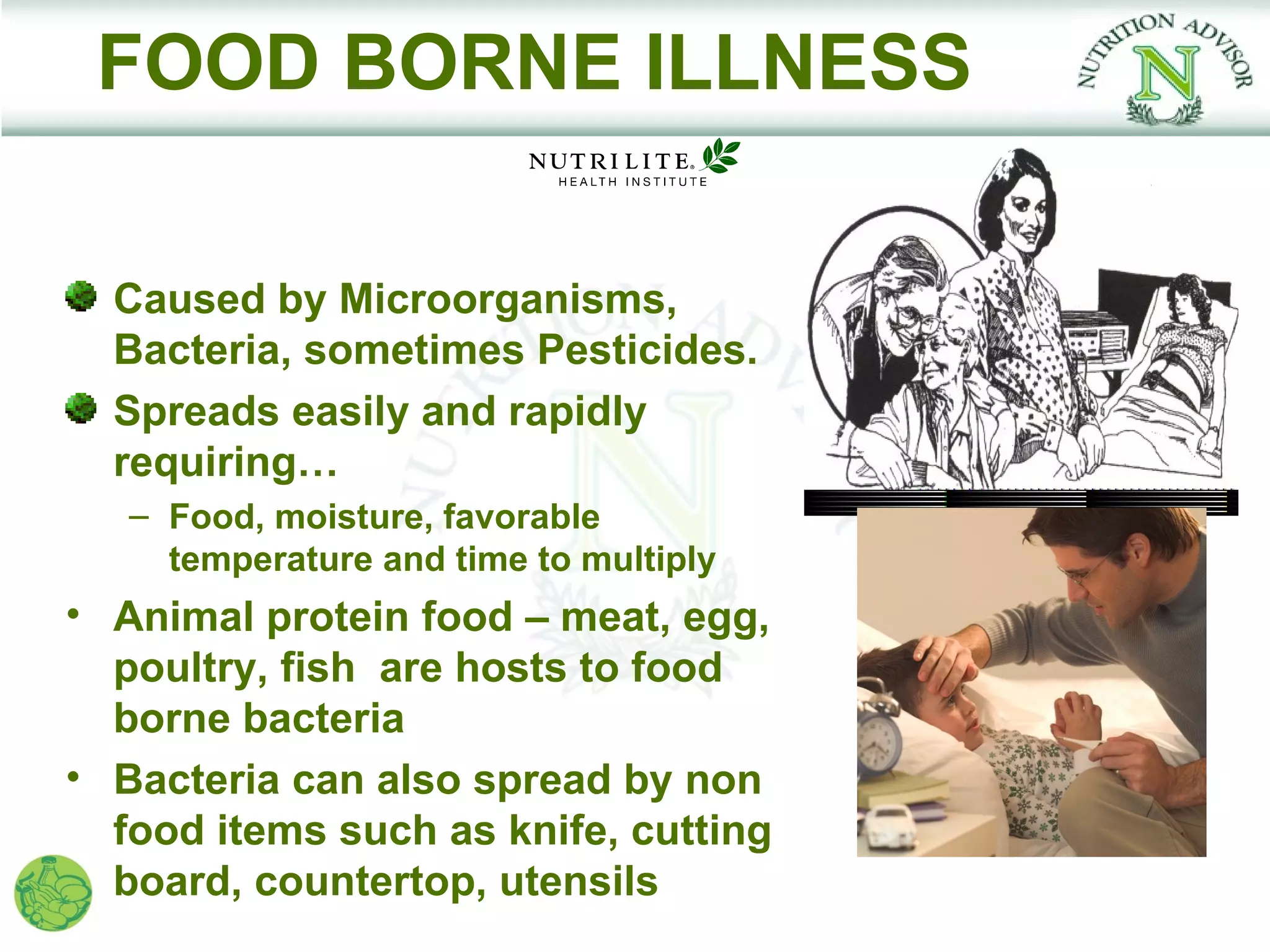 FOOD BORNE ILLNESS

  Caused by Microorganisms,
  Bacteria, sometimes Pesticides.
  Spreads easily and rapidly
  requiring…
   – Food, moisture, favorable
     temperature and time to multiply
• Animal protein food – meat, egg,
  poultry, fish are hosts to food
  borne bacteria
• Bacteria can also spread by non
  food items such as knife, cutting
  board, countertop, utensils
 