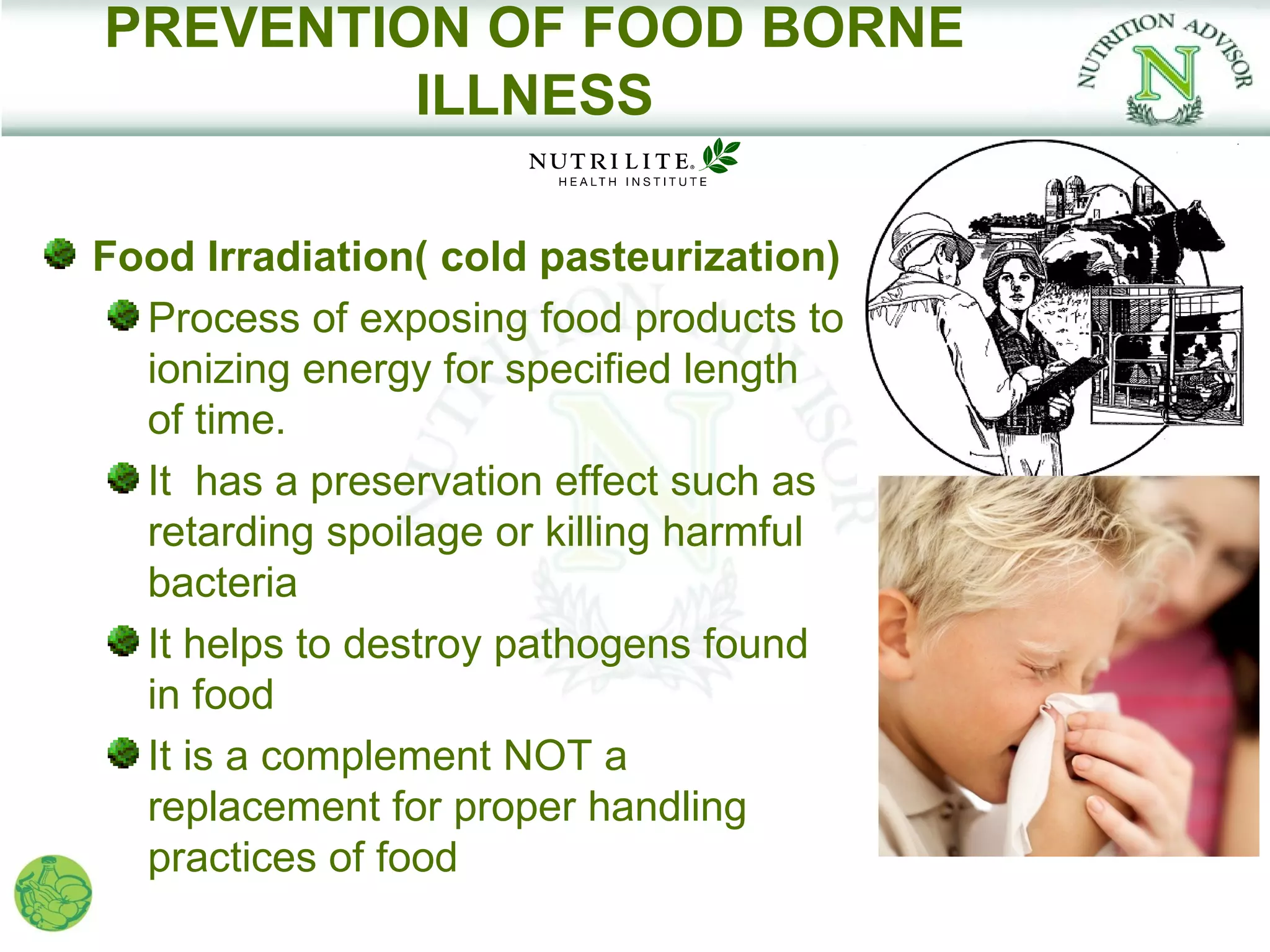 PREVENTION OF FOOD BORNE
         ILLNESS

Food Irradiation( cold pasteurization)
  Process of exposing food products to
  ionizing energy for specified length
  of time.
  It has a preservation effect such as
  retarding spoilage or killing harmful
  bacteria
  It helps to destroy pathogens found
  in food
  It is a complement NOT a
  replacement for proper handling
  practices of food
 