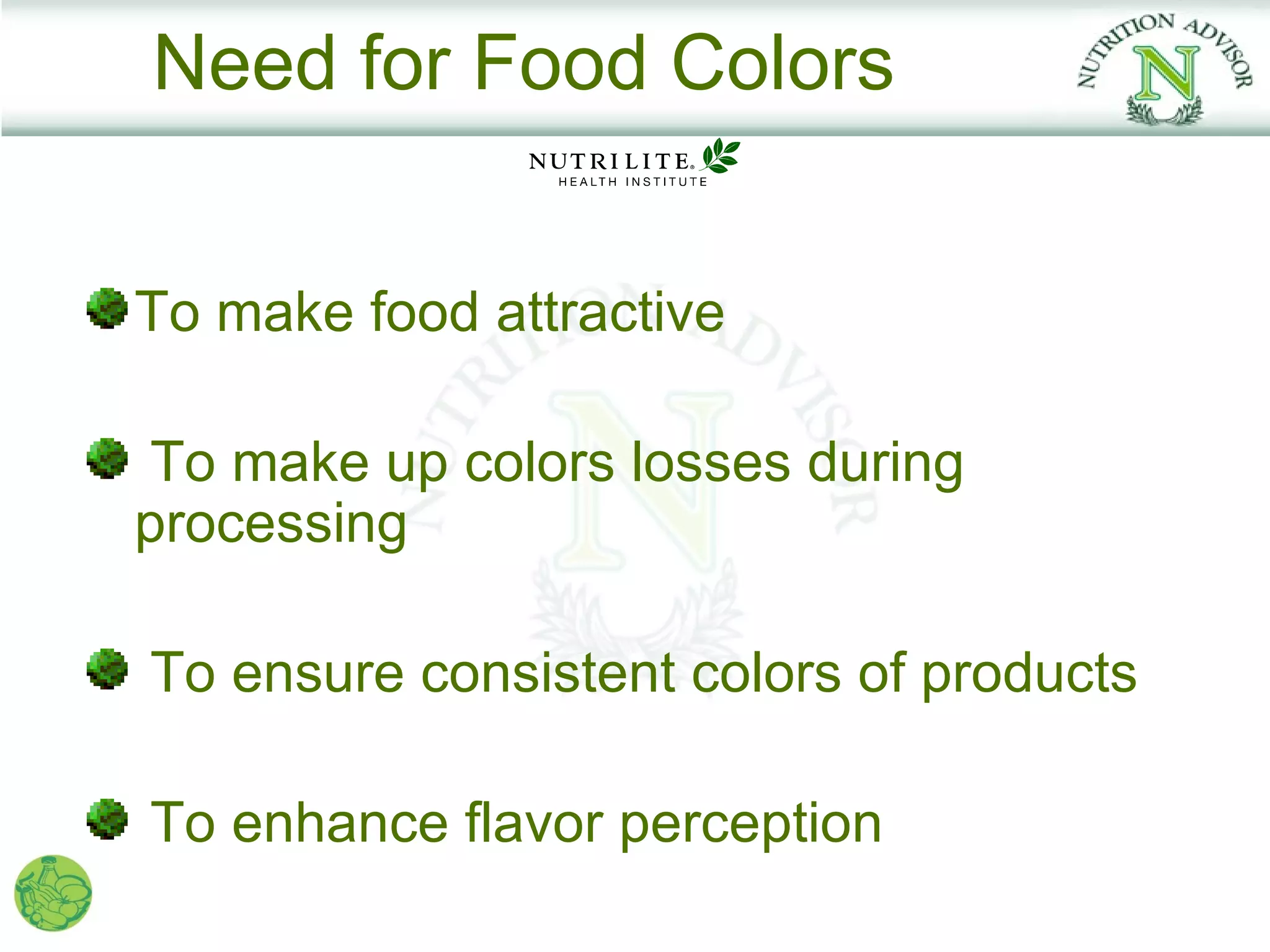 Need for Food Colors


To make food attractive

To make up colors losses during
processing

To ensure consistent colors of products

To enhance flavor perception
 