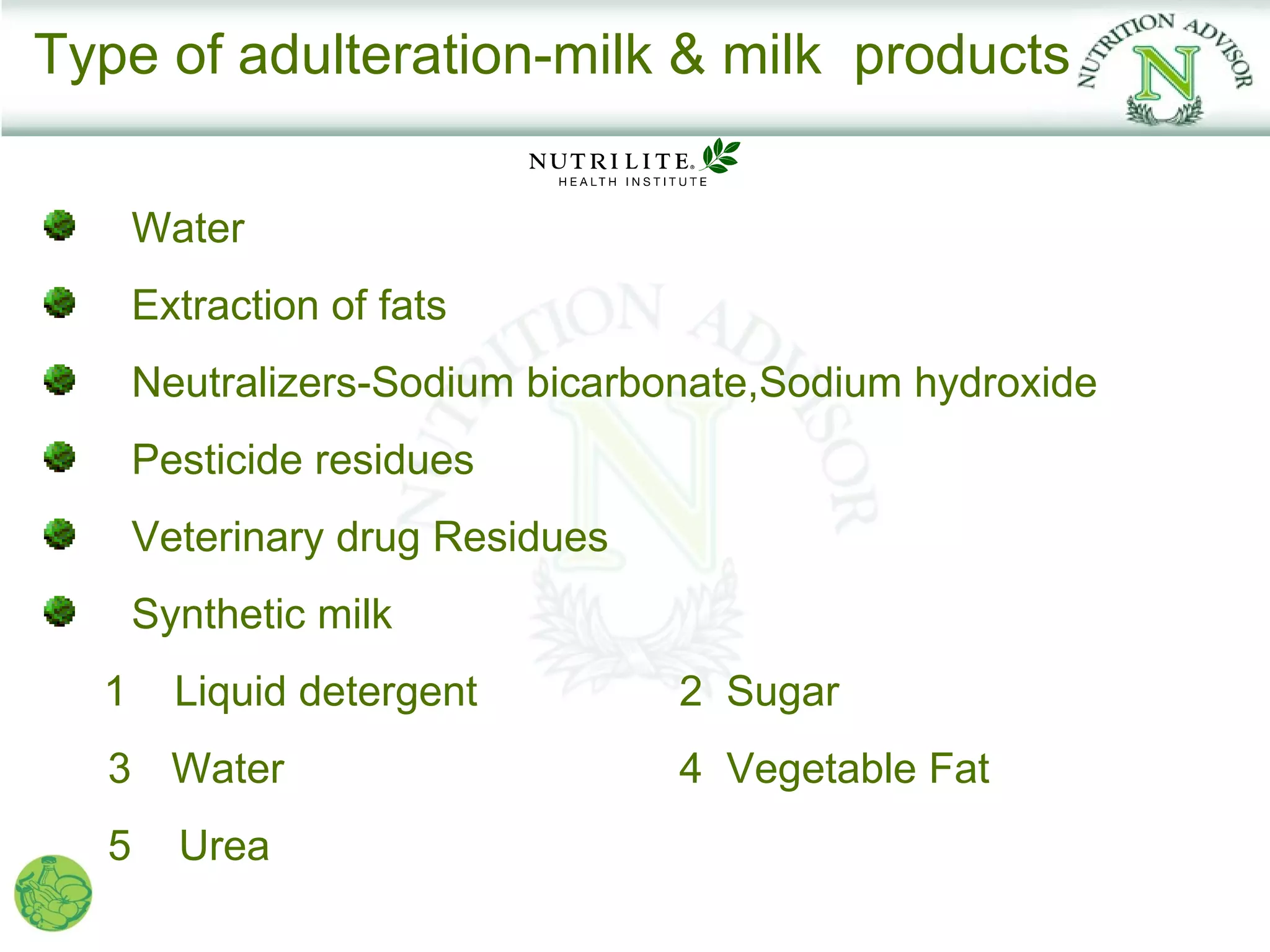 Type of adulteration-milk & milk products

      Water
      Extraction of fats
      Neutralizers-Sodium bicarbonate,Sodium hydroxide
      Pesticide residues
      Veterinary drug Residues
      Synthetic milk
  1     Liquid detergent         2 Sugar
  3 Water                        4 Vegetable Fat
  5     Urea
 