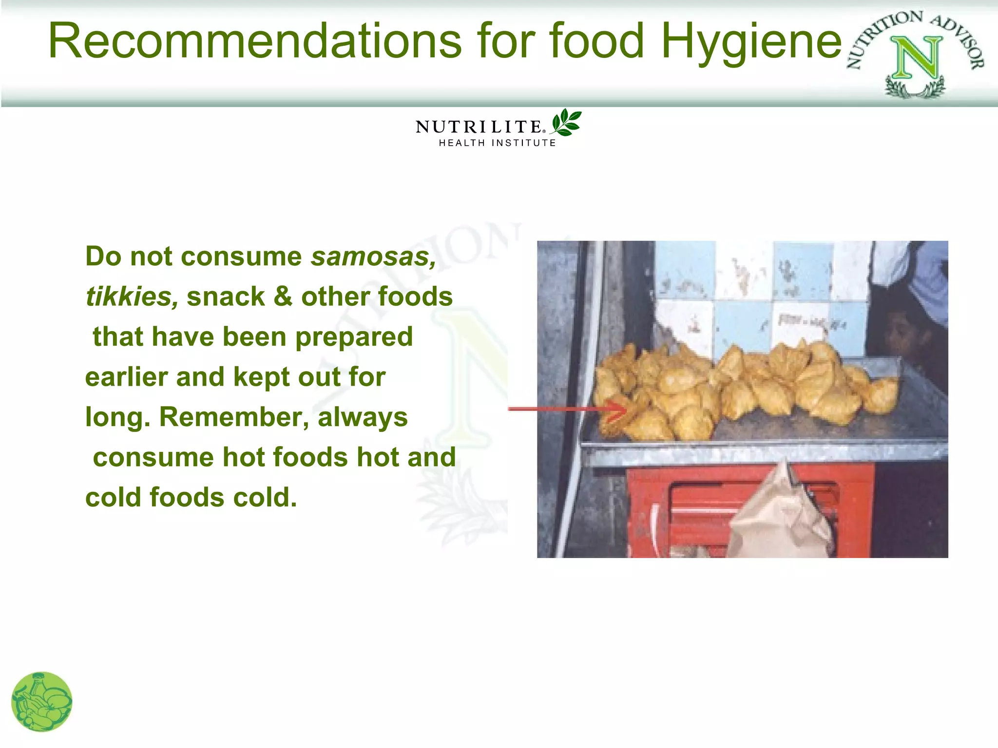 Recommendations for food Hygiene



 Do not consume samosas,
 tikkies, snack & other foods
  that have been prepared
 earlier and kept out for
 long. Remember, always
  consume hot foods hot and
 cold foods cold.
 