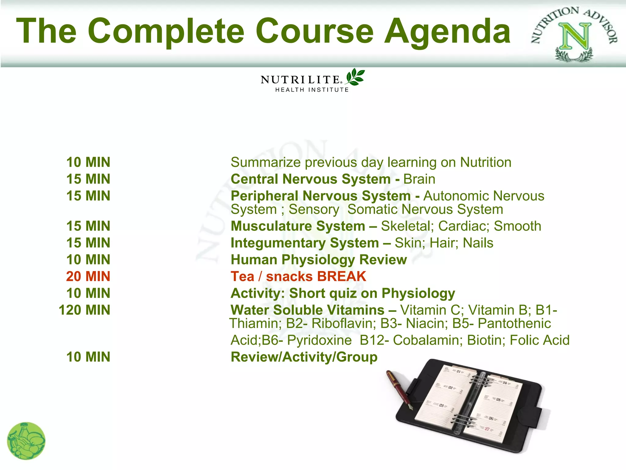The Complete Course Agenda


   10 MIN   Summarize previous day learning on Nutrition
   15 MIN   Central Nervous System - Brain
   15 MIN   Peripheral Nervous System - Autonomic Nervous
            System ; Sensory Somatic Nervous System
   15 MIN   Musculature System – Skeletal; Cardiac; Smooth
   15 MIN   Integumentary System – Skin; Hair; Nails
   10 MIN   Human Physiology Review
   20 MIN   Tea / snacks BREAK
   10 MIN   Activity: Short quiz on Physiology
  120 MIN   Water Soluble Vitamins – Vitamin C; Vitamin B; B1-
            Thiamin; B2- Riboflavin; B3- Niacin; B5- Pantothenic
            Acid;B6- Pyridoxine B12- Cobalamin; Biotin; Folic Acid
   10 MIN   Review/Activity/Group
 