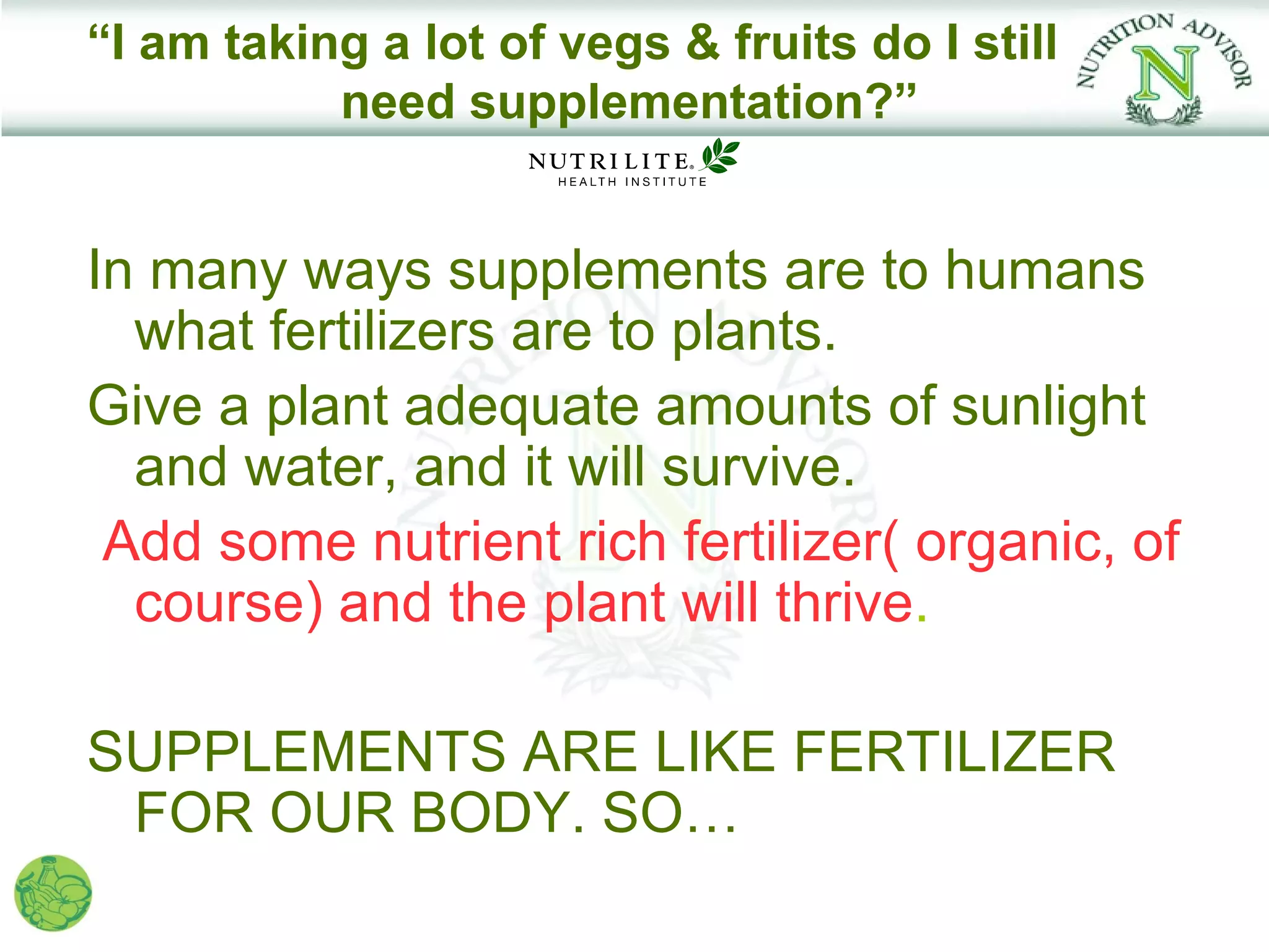 “I am taking a lot of vegs & fruits do I still
           need supplementation?”


In many ways supplements are to humans
  what fertilizers are to plants.
Give a plant adequate amounts of sunlight
  and water, and it will survive.
 Add some nutrient rich fertilizer( organic, of
  course) and the plant will thrive.

SUPPLEMENTS ARE LIKE FERTILIZER
 FOR OUR BODY. SO…
 