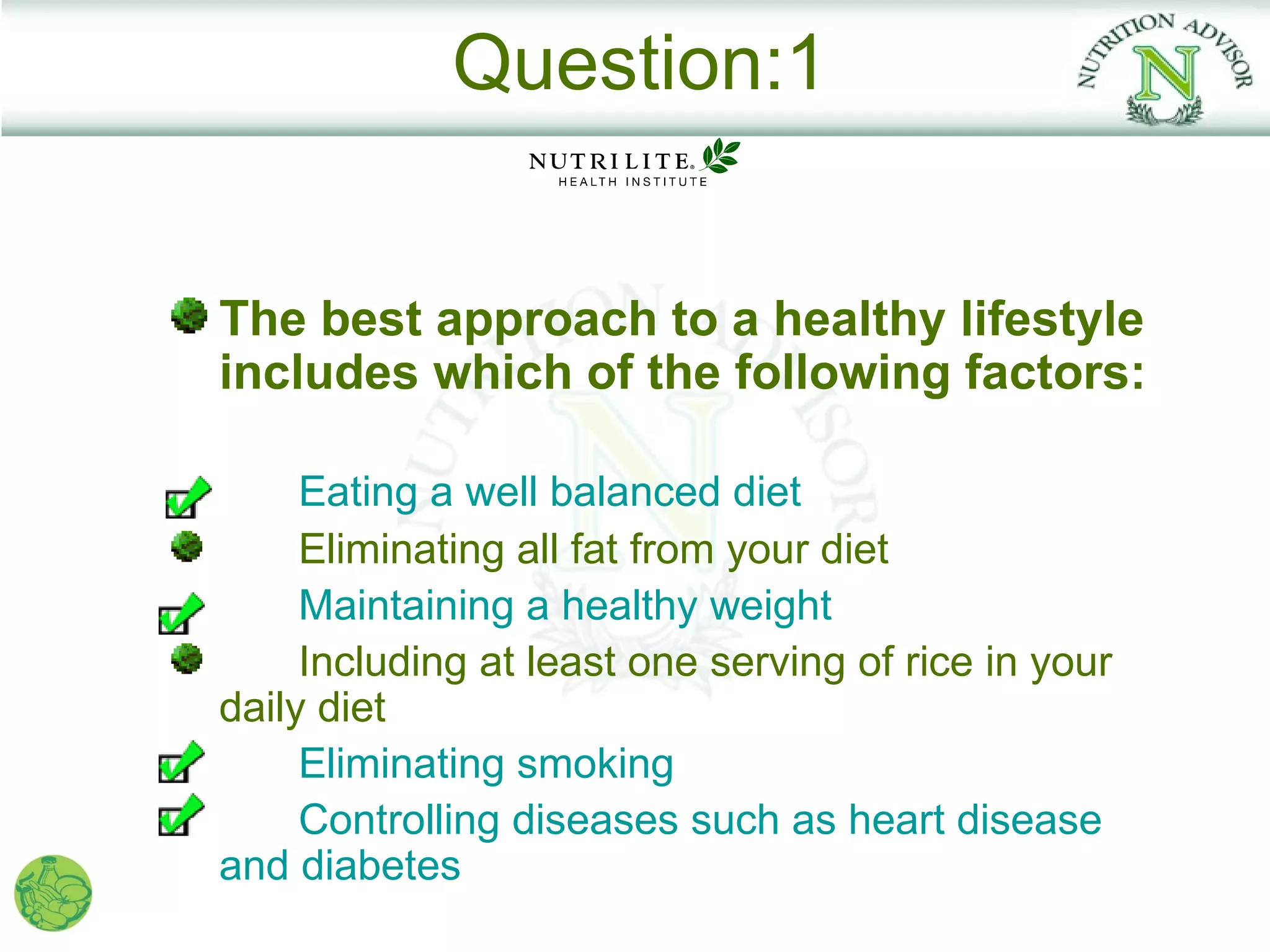 Question:1


The best approach to a healthy lifestyle
includes which of the following factors:

     Eating a well balanced diet
     Eliminating all fat from your diet
     Maintaining a healthy weight
     Including at least one serving of rice in your
daily diet
     Eliminating smoking
     Controlling diseases such as heart disease
and diabetes
 