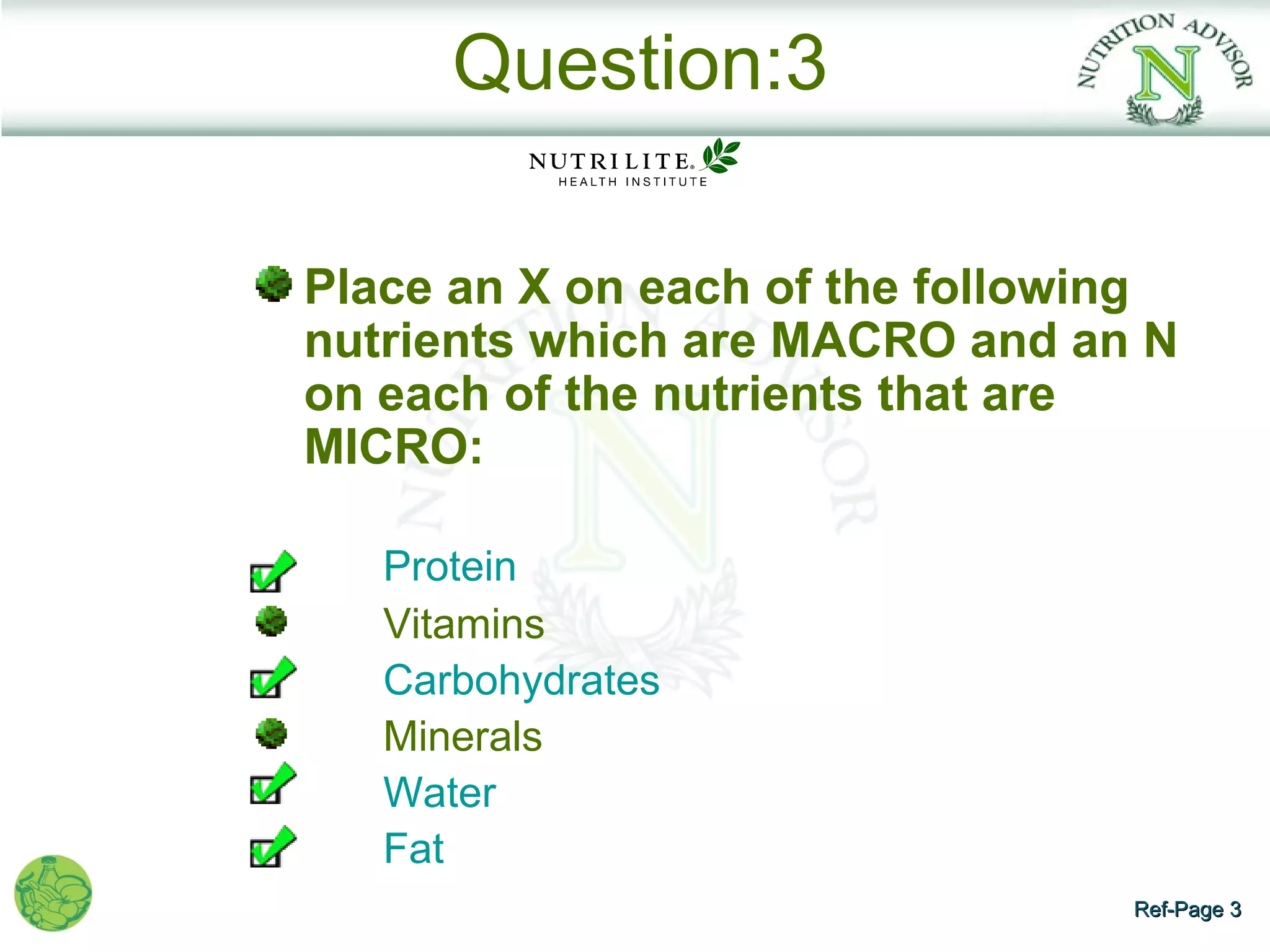 Question:3

Place an X on each of the following
nutrients which are MACRO and an N
on each of the nutrients that are
MICRO:

   Protein
   Vitamins
   Carbohydrates
   Minerals
   Water
   Fat
                                 Ref-Page 3
 