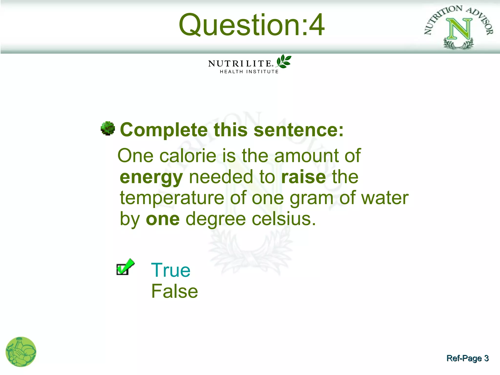 Question:4


Complete this sentence:
One calorie is the amount of
energy needed to raise the
temperature of one gram of water
by one degree celsius.

   True
   False


                                   Ref-Page 3
 