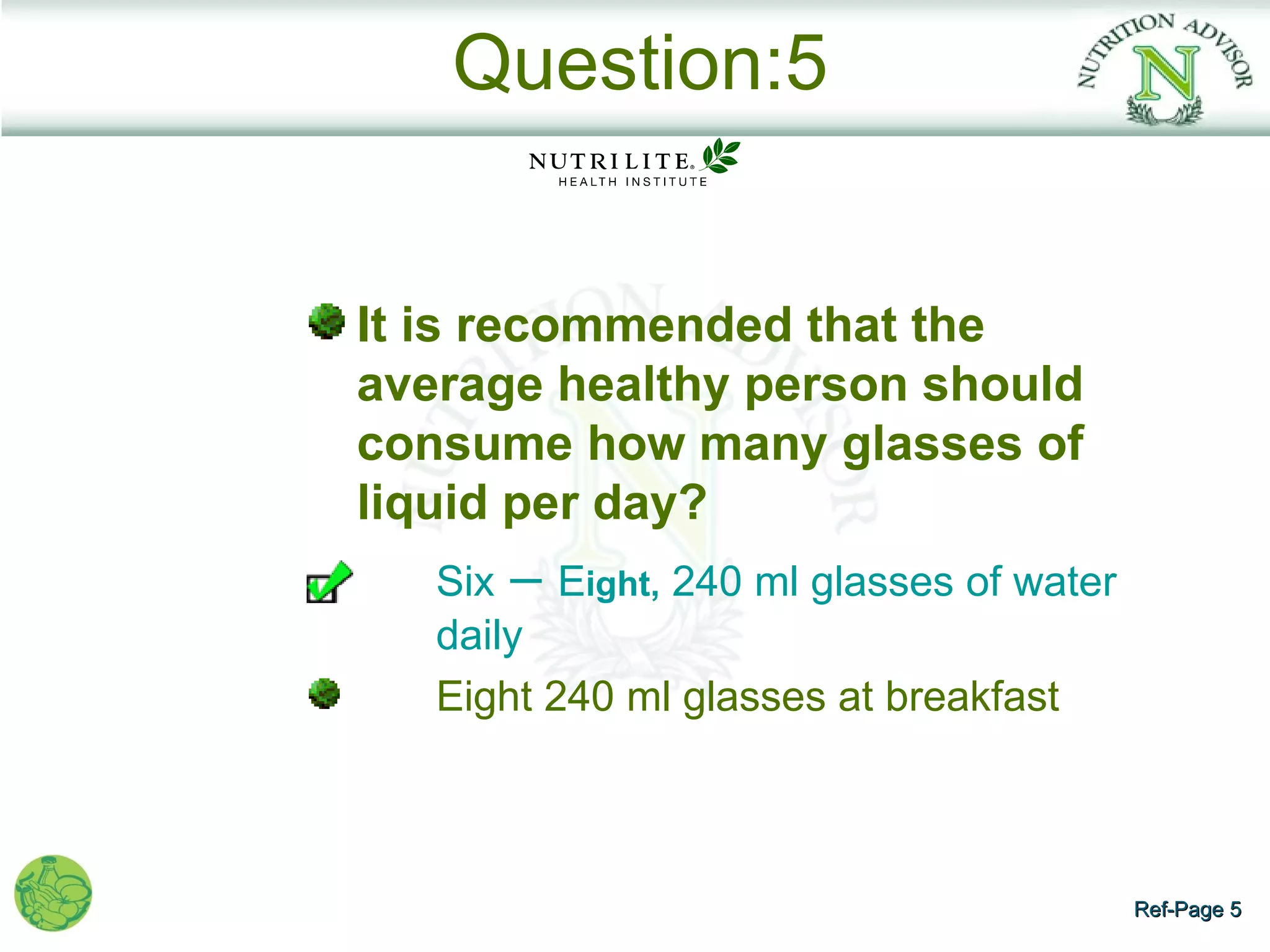 Question:5


    It is recommended that the
    average healthy person should
    consume how many glasses of
    liquid per day?
•      Six – Eight, 240 ml glasses of water
       daily
       Eight 240 ml glasses at breakfast



                                              Ref-Page 5
 