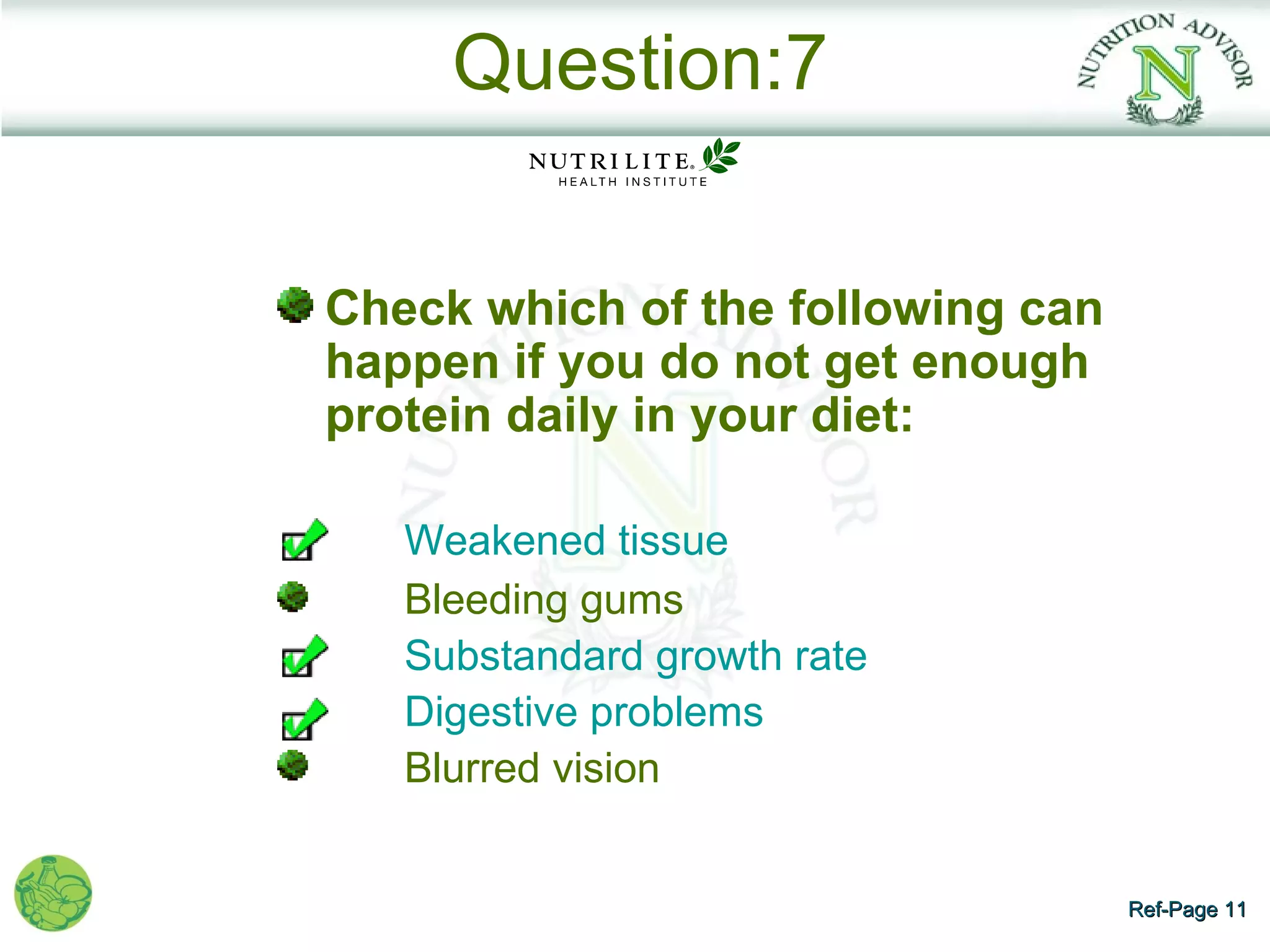Question:7


Check which of the following can
happen if you do not get enough
protein daily in your diet:

   Weakened tissue
   Bleeding gums
   Substandard growth rate
   Digestive problems
   Blurred vision


                                   Ref-Page 11
 