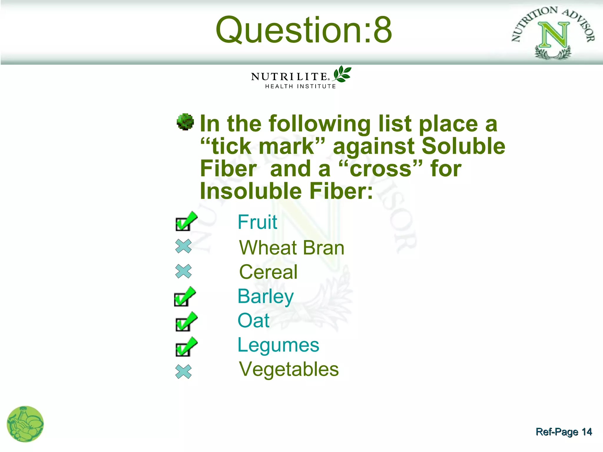 Question:8

In the following list place a
“tick mark” against Soluble
Fiber and a “cross” for
Insoluble Fiber:
   Fruit
   Wheat Bran
   Cereal
   Barley
   Oat
   Legumes
   Vegetables

                                Ref-Page 14
 