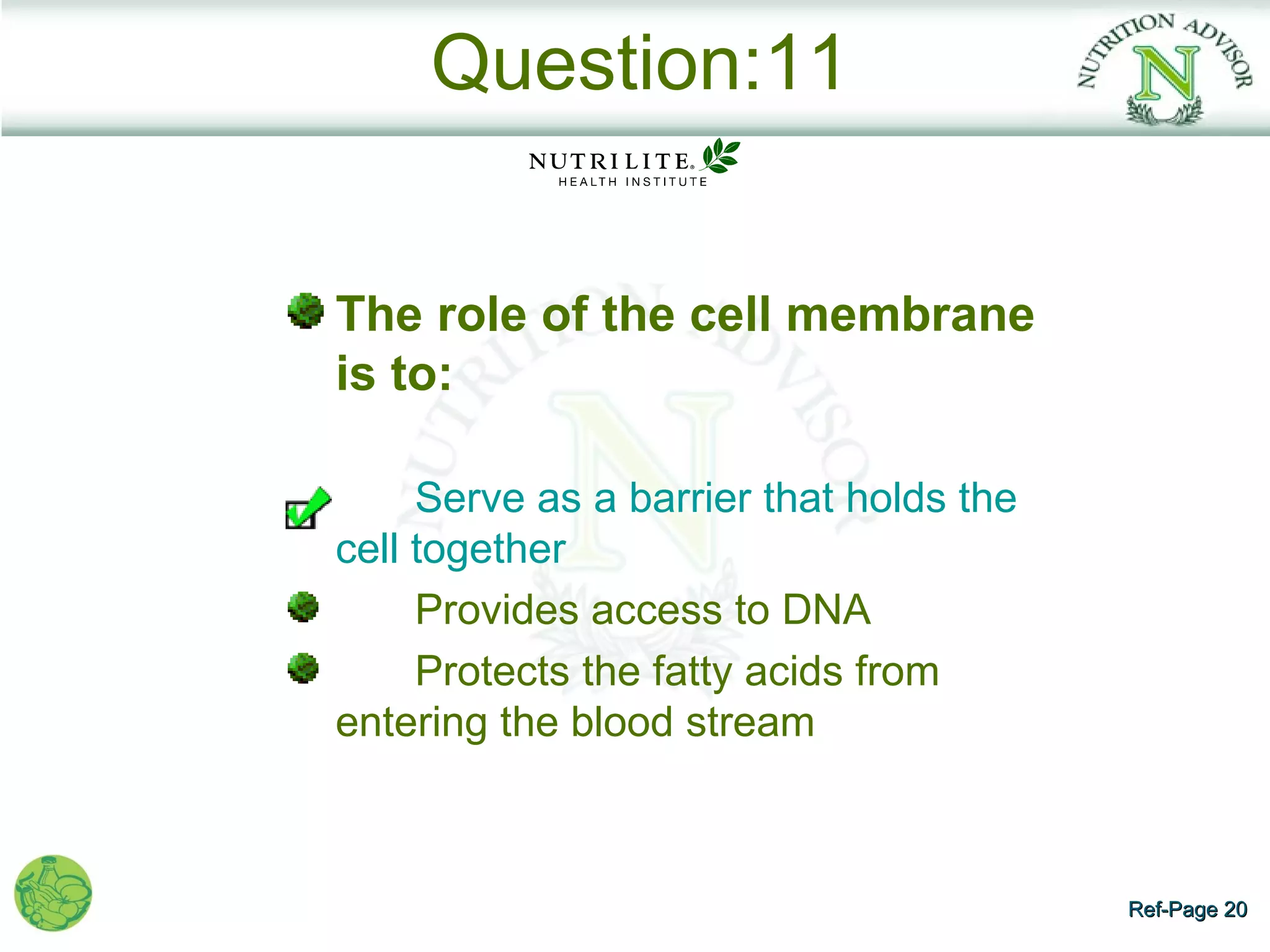 Question:11


The role of the cell membrane
is to:

     Serve as a barrier that holds the
cell together
     Provides access to DNA
     Protects the fatty acids from
entering the blood stream



                                         Ref-Page 20
 