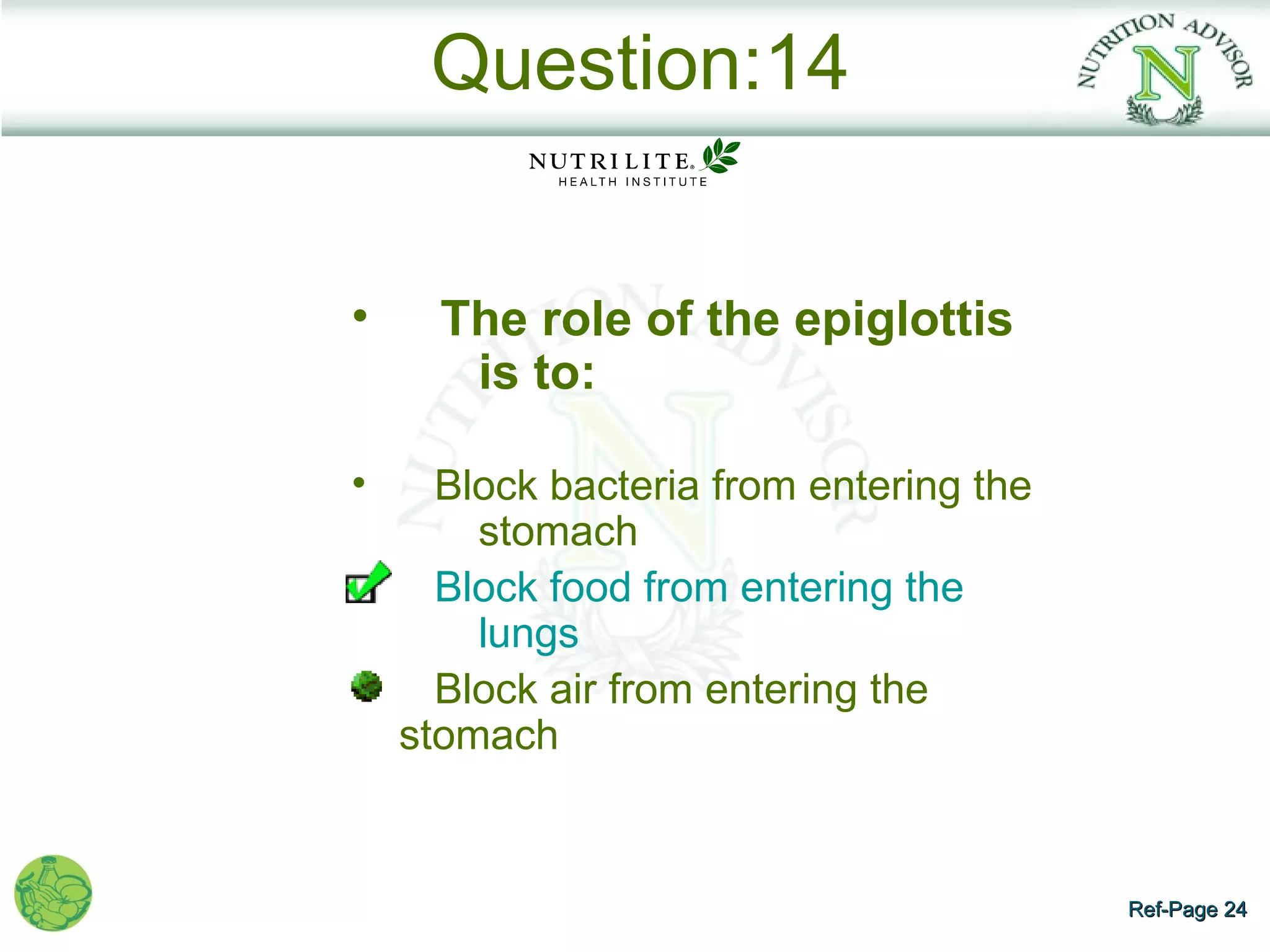 Question:14


•     The role of the epiglottis
       is to:

•     Block bacteria from entering the
        stomach
      Block food from entering the
        lungs
      Block air from entering the
    stomach


                                         Ref-Page 24
 