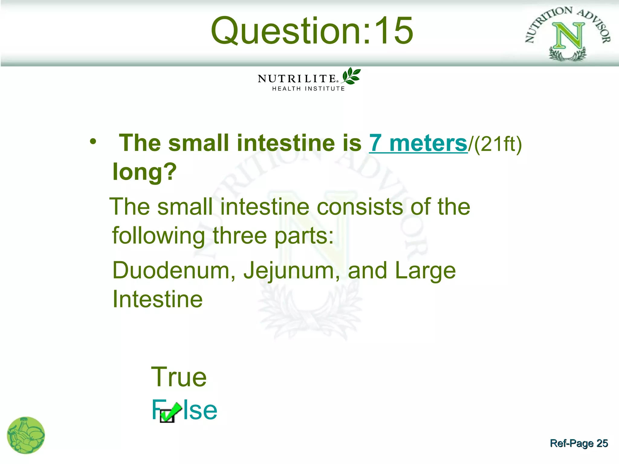 Question:15

• The small intestine is 7 meters/(21ft)
  long?
  The small intestine consists of the
  following three parts:
  Duodenum, Jejunum, and Large
  Intestine


     True
     False
                                           Ref-Page 25
 