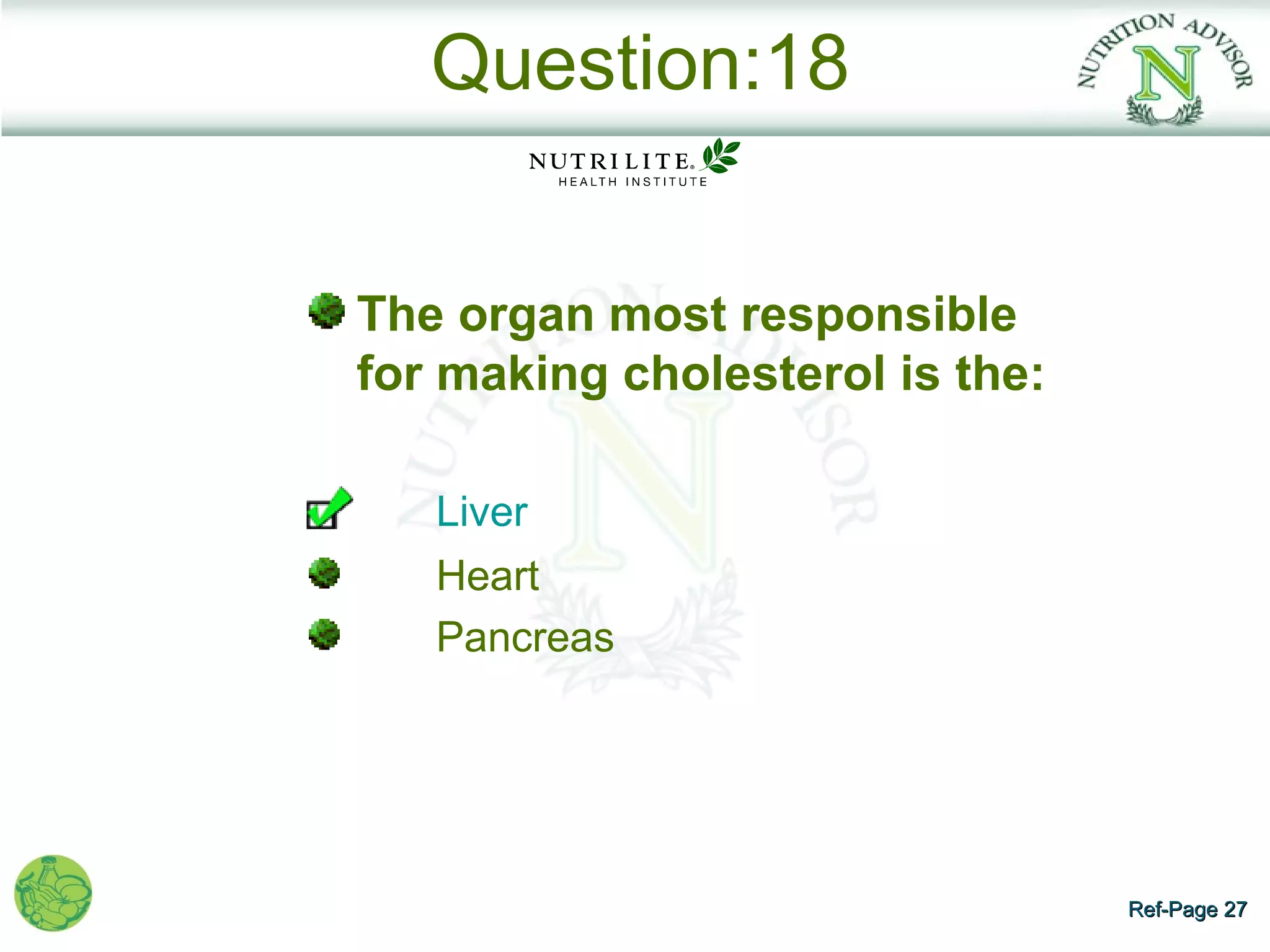 Question:18


The organ most responsible
for making cholesterol is the:

   Liver
   Heart
   Pancreas




                                 Ref-Page 27
 