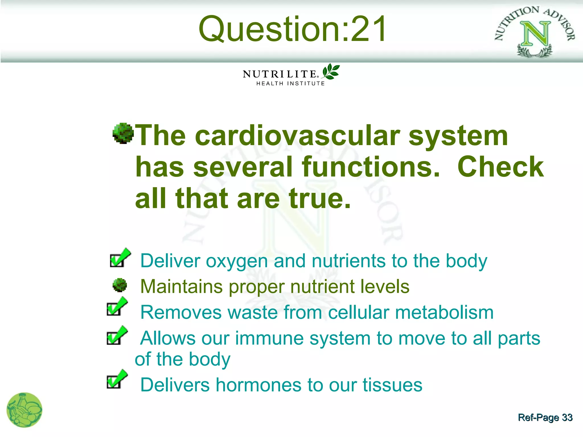 Question:21

The cardiovascular system
has several functions. Check
all that are true.

 Deliver oxygen and nutrients to the body
 Maintains proper nutrient levels
 Removes waste from cellular metabolism
 Allows our immune system to move to all parts
of the body
 Delivers hormones to our tissues
                                           Ref-Page 33
 