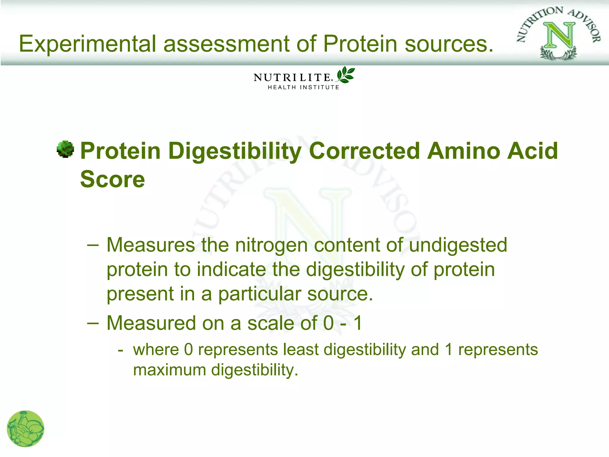 Experimental assessment of Protein sources.



     Protein Digestibility Corrected Amino Acid
     Score

      – Measures the nitrogen content of undigested
        protein to indicate the digestibility of protein
        present in a particular source.
      – Measured on a scale of 0 - 1
         - where 0 represents least digestibility and 1 represents
           maximum digestibility.
 