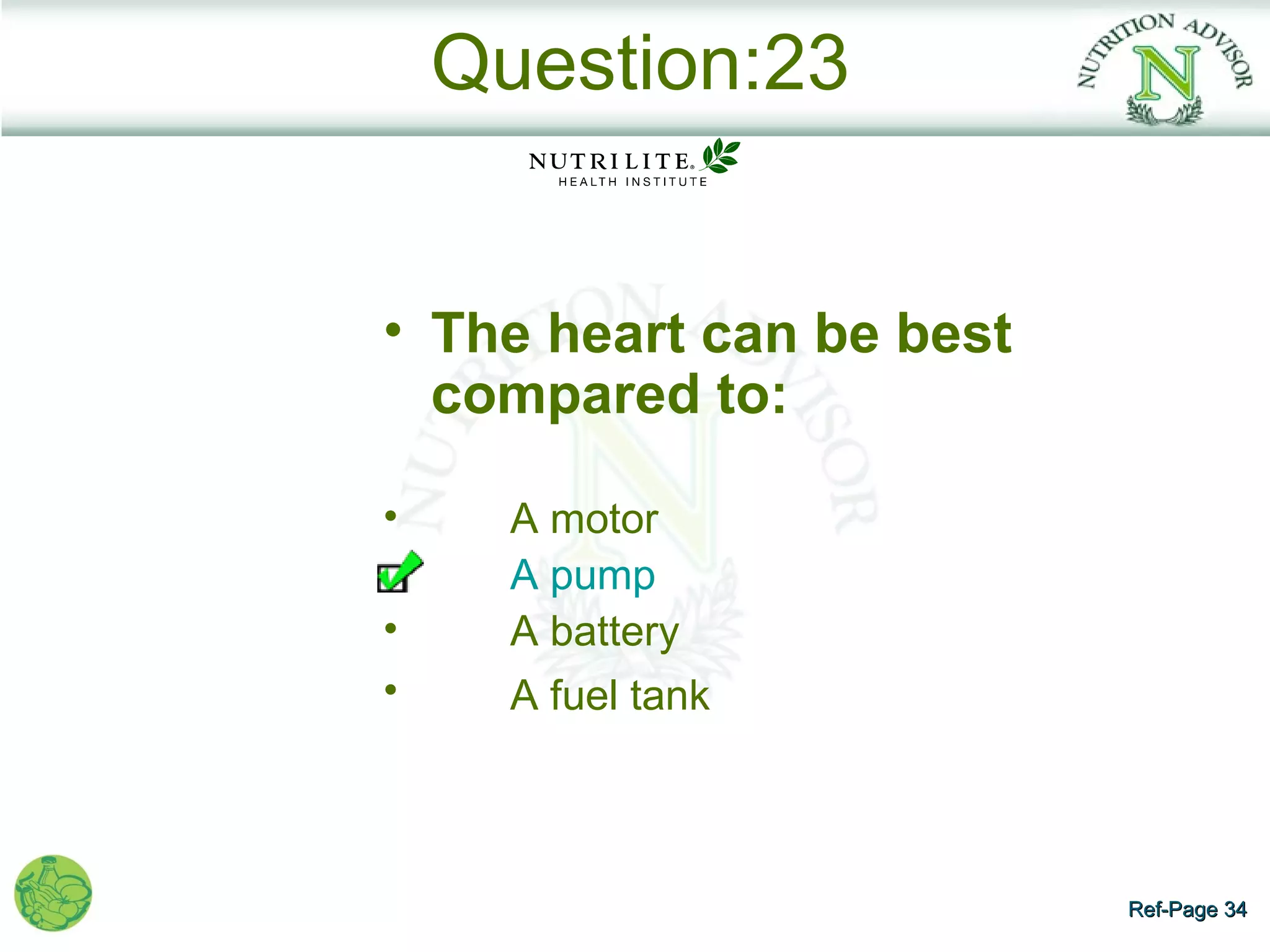 Question:23


• The heart can be best
  compared to:

•     A motor
      A pump
•     A battery
•     A fuel tank



                          Ref-Page 34
 