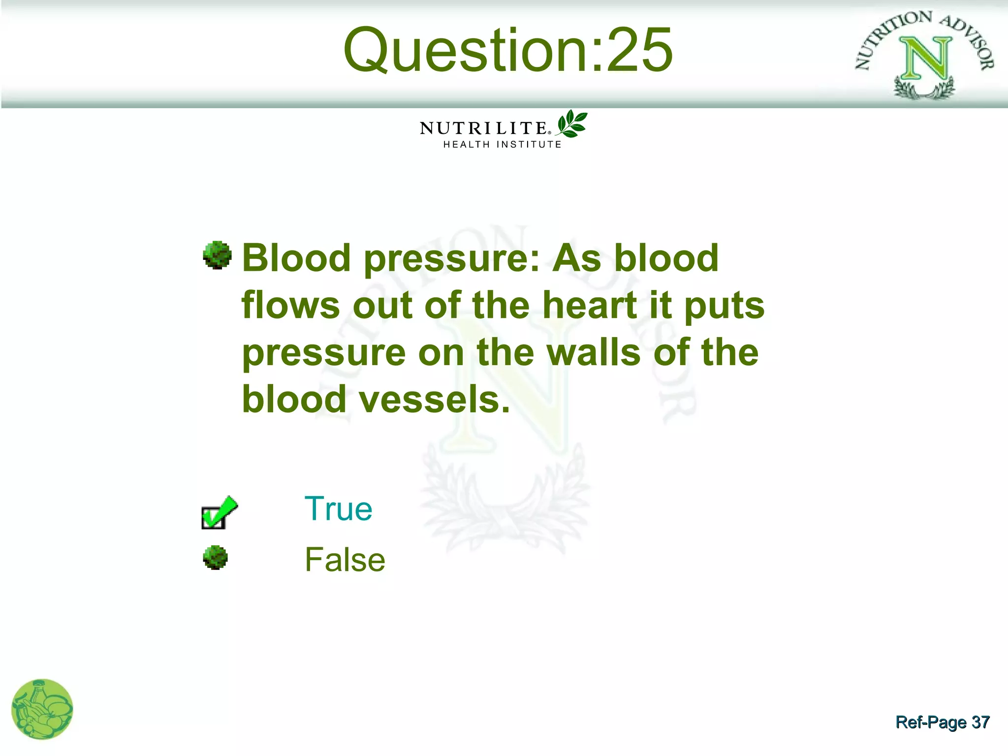 Question:25


Blood pressure: As blood
flows out of the heart it puts
pressure on the walls of the
blood vessels.

   True
   False



                                 Ref-Page 37
 