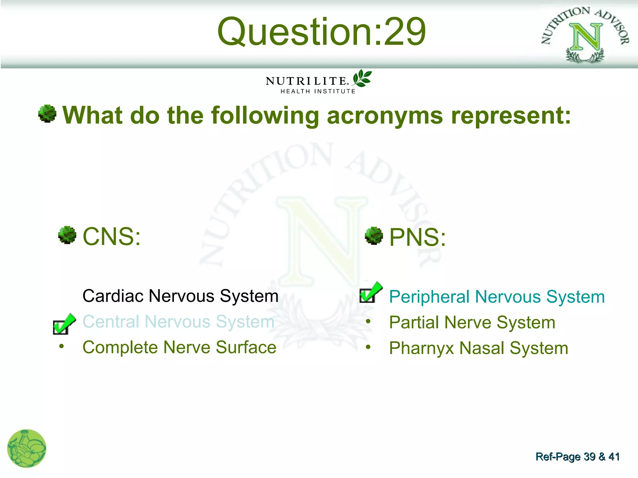 Question:29

What do the following acronyms represent:



    CNS:                         PNS:

    Cardiac Nervous System       Peripheral Nervous System
•   Central Nervous System   •   Partial Nerve System
•   Complete Nerve Surface   •   Pharnyx Nasal System




                                                 Ref-Page 39 & 41
 