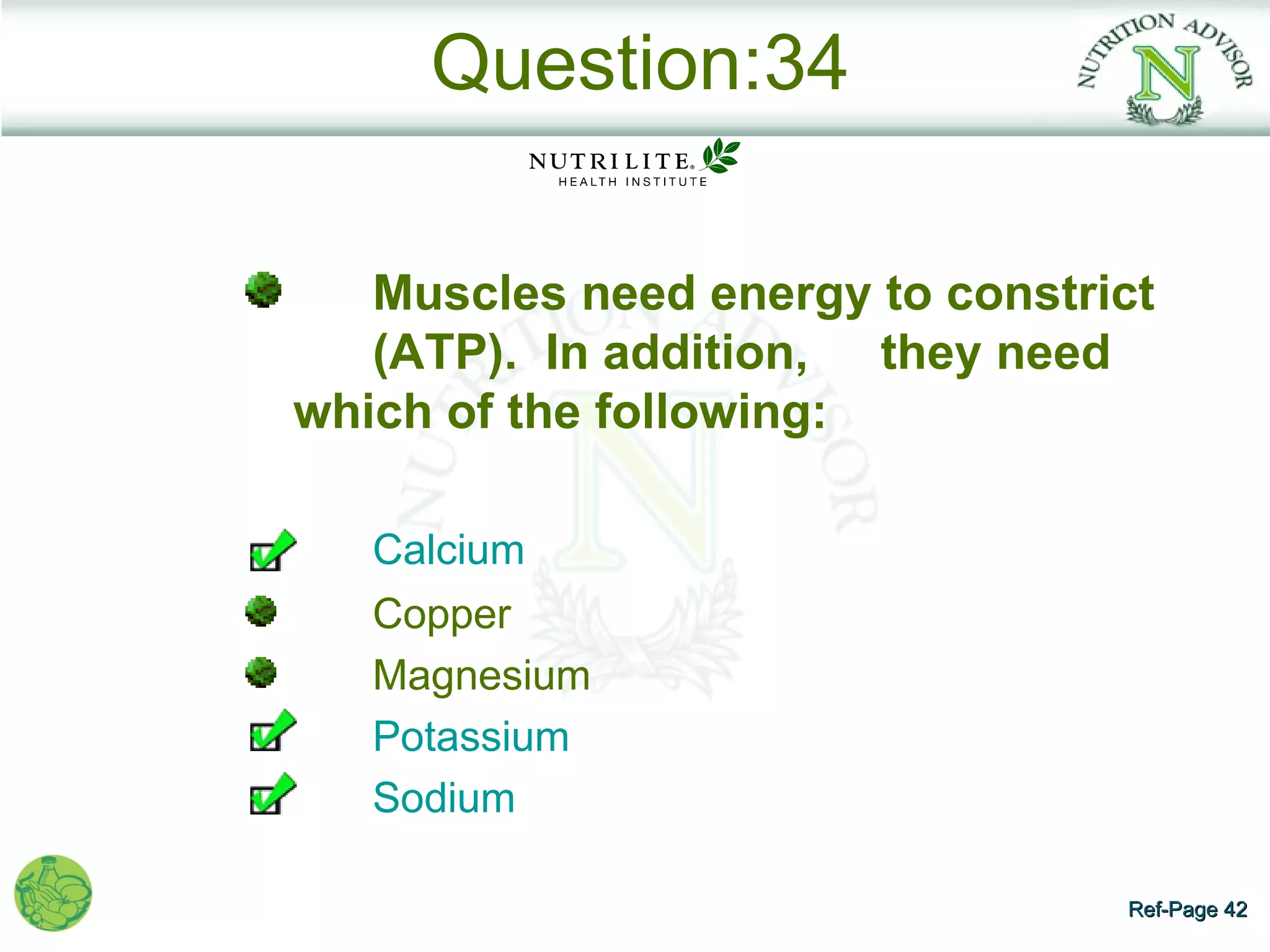 Question:34

   Muscles need energy to constrict
   (ATP). In addition, they need
which of the following:

   Calcium
   Copper
   Magnesium
   Potassium
   Sodium

                                 Ref-Page 42
 