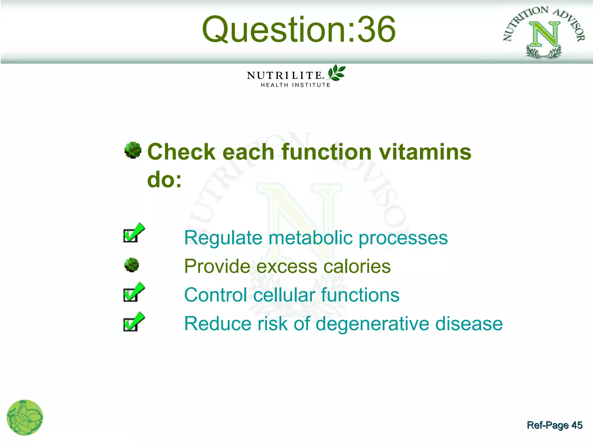 Question:36


Check each function vitamins
do:

   Regulate metabolic processes
   Provide excess calories
   Control cellular functions
   Reduce risk of degenerative disease



                                         Ref-Page 45
 