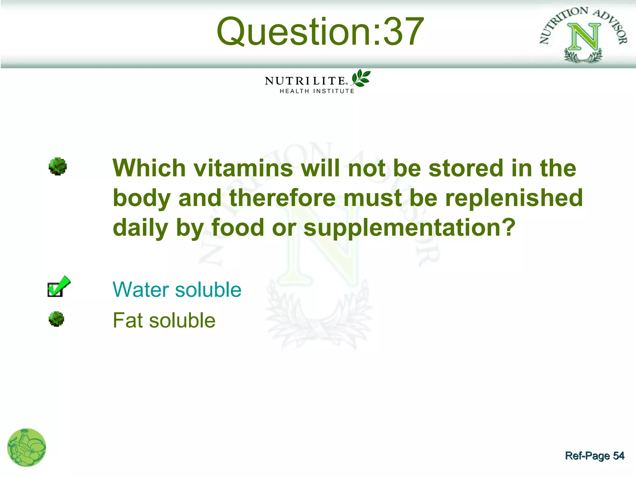 Question:37


Which vitamins will not be stored in the
body and therefore must be replenished
daily by food or supplementation?

Water soluble
Fat soluble




                                      Ref-Page 54
 
