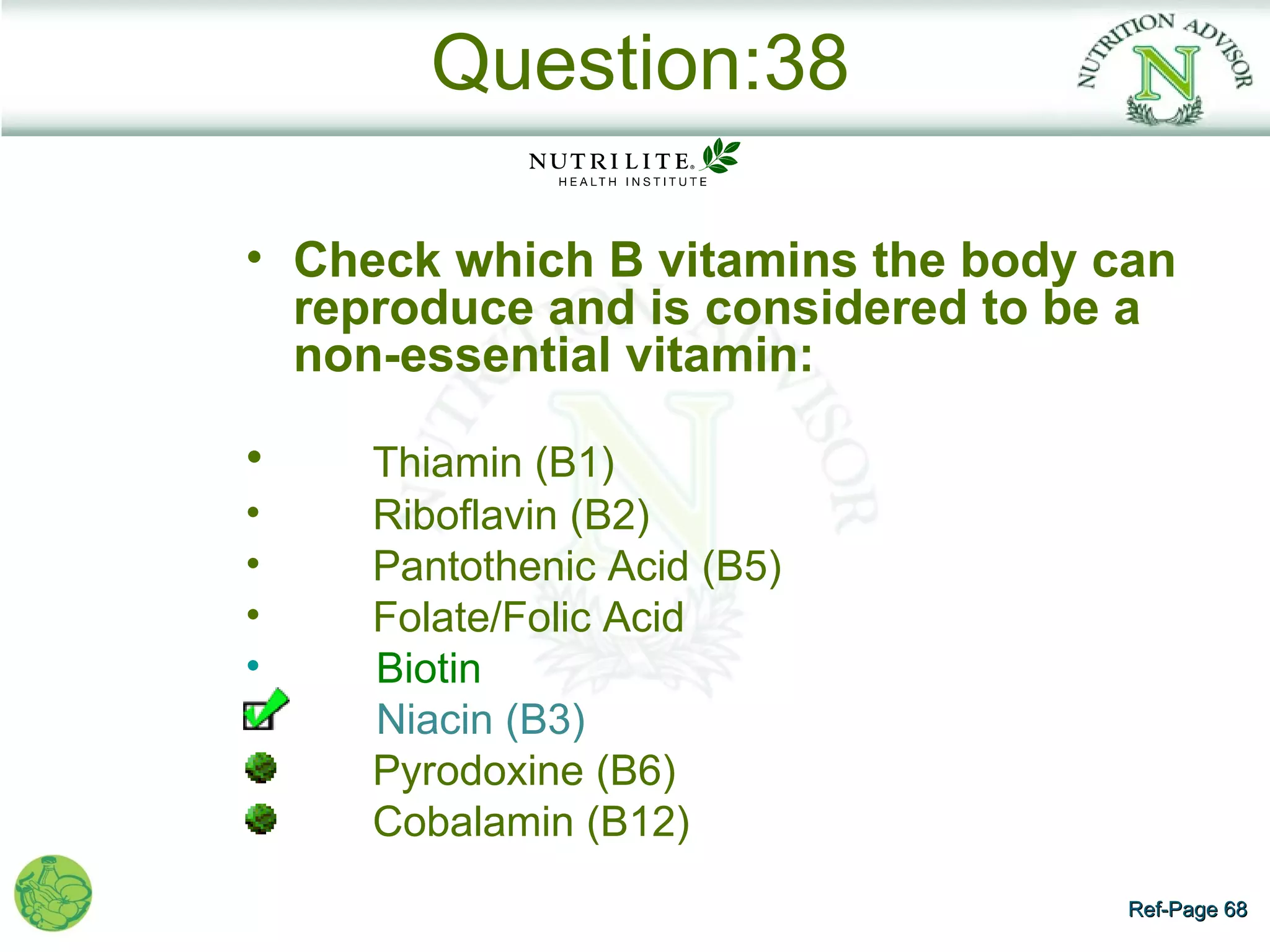 Question:38

• Check which B vitamins the body can
  reproduce and is considered to be a
  non-essential vitamin:

•    Thiamin (B1)
•    Riboflavin (B2)
•    Pantothenic Acid (B5)
•    Folate/Folic Acid
•    Biotin
     Niacin (B3)
     Pyrodoxine (B6)
     Cobalamin (B12)
                                   Ref-Page 68
 