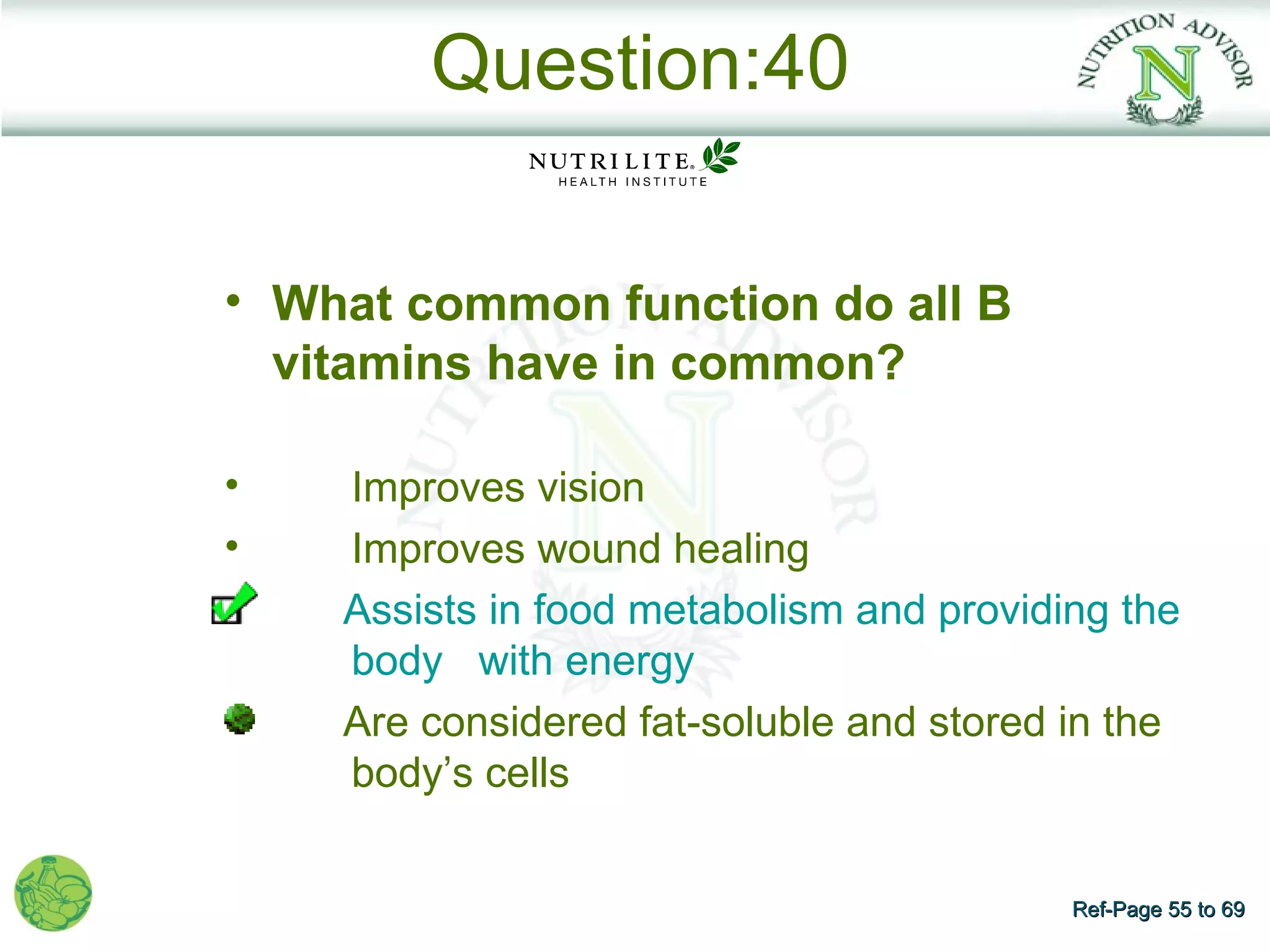 Question:40

• What common function do all B
  vitamins have in common?

•   Improves vision
•   Improves wound healing
    Assists in food metabolism and providing the
    body with energy
    Are considered fat-soluble and stored in the
    body’s cells


                                          Ref-Page 55 to 69
 