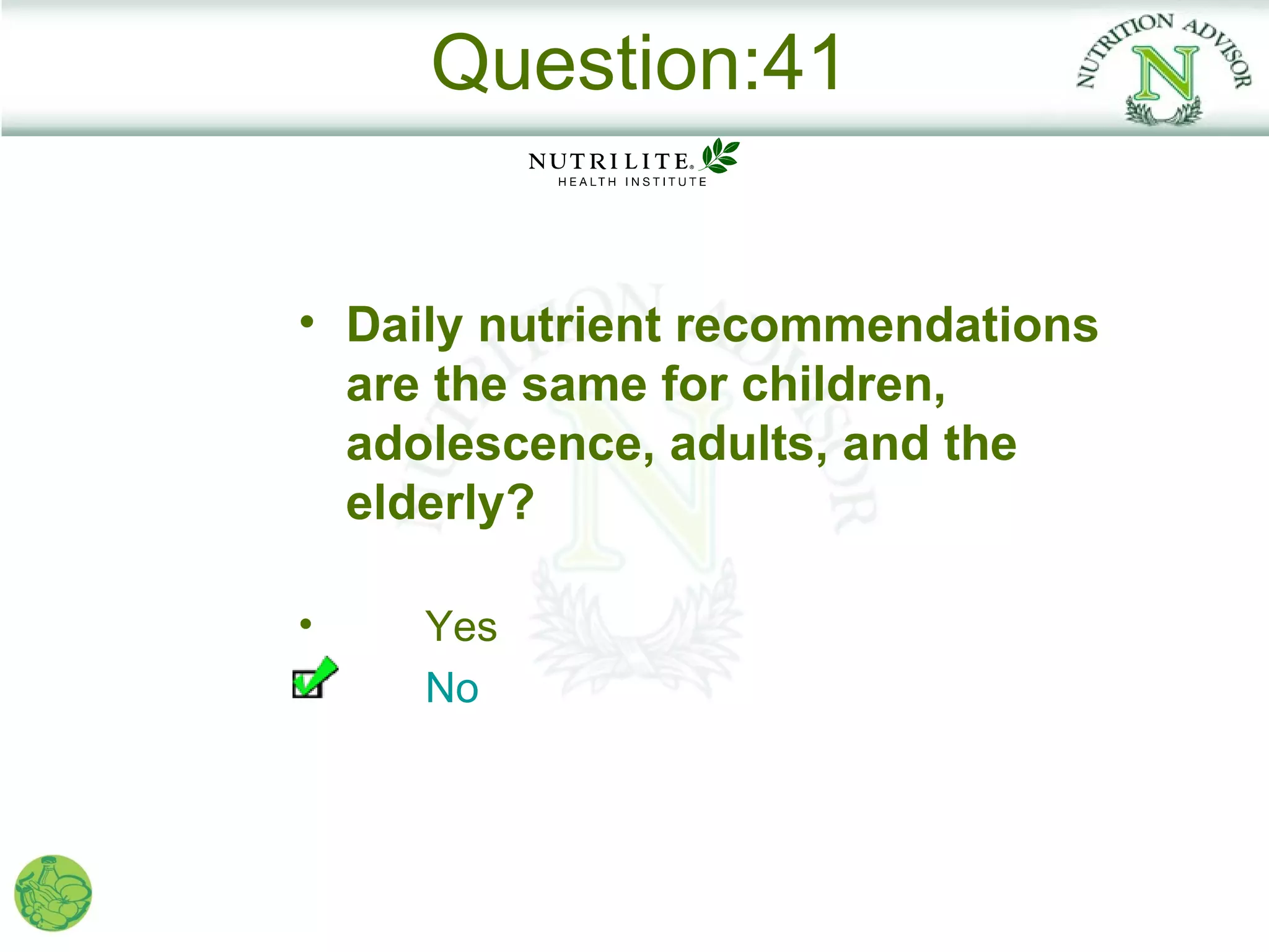 Question:41


• Daily nutrient recommendations
  are the same for children,
  adolescence, adults, and the
  elderly?

•    Yes
     No
 