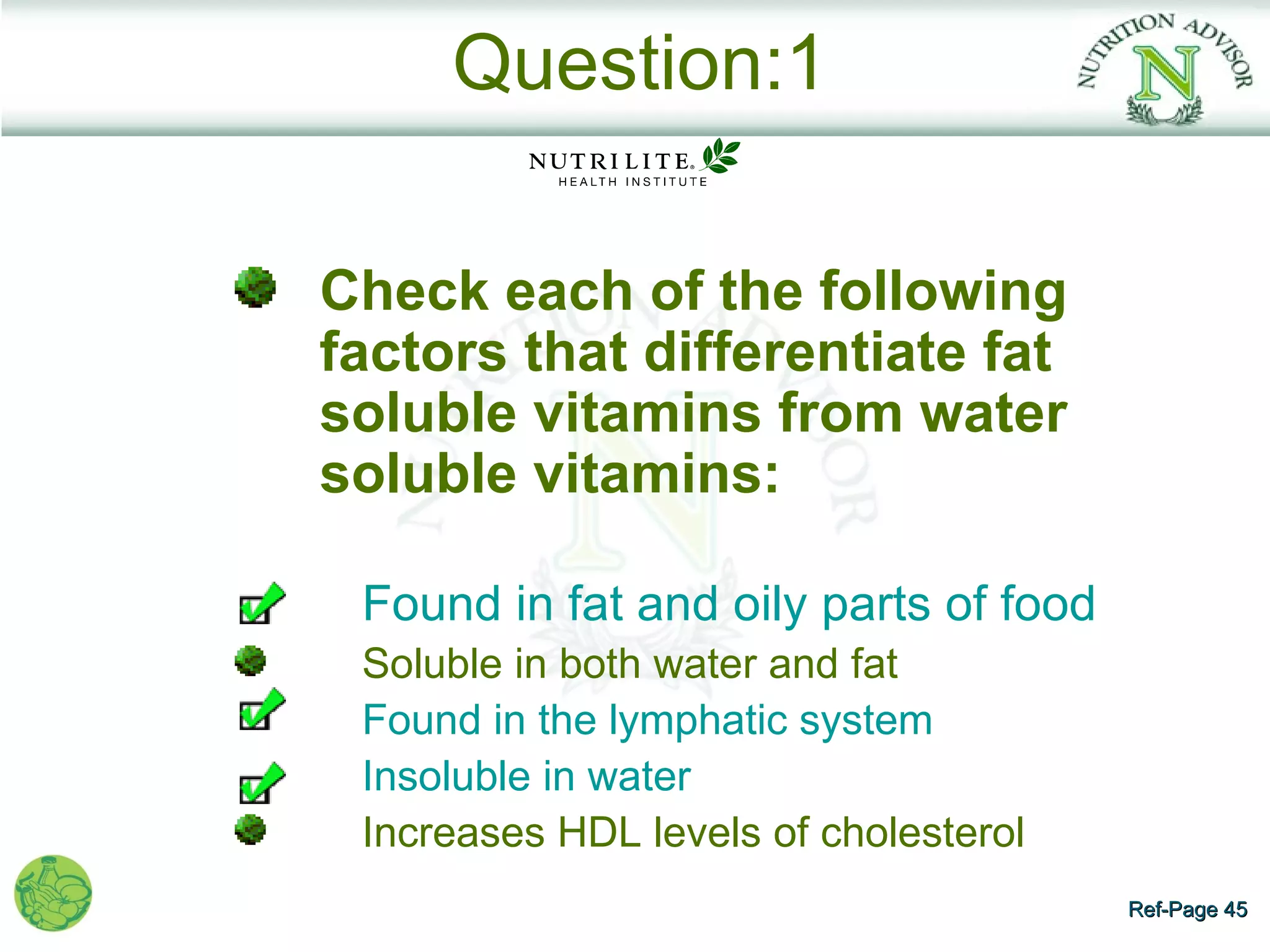 Question:1

Check each of the following
factors that differentiate fat
soluble vitamins from water
soluble vitamins:

 Found in fat and oily parts of food
 Soluble in both water and fat
 Found in the lymphatic system
 Insoluble in water
 Increases HDL levels of cholesterol
                                       Ref-Page 45
 