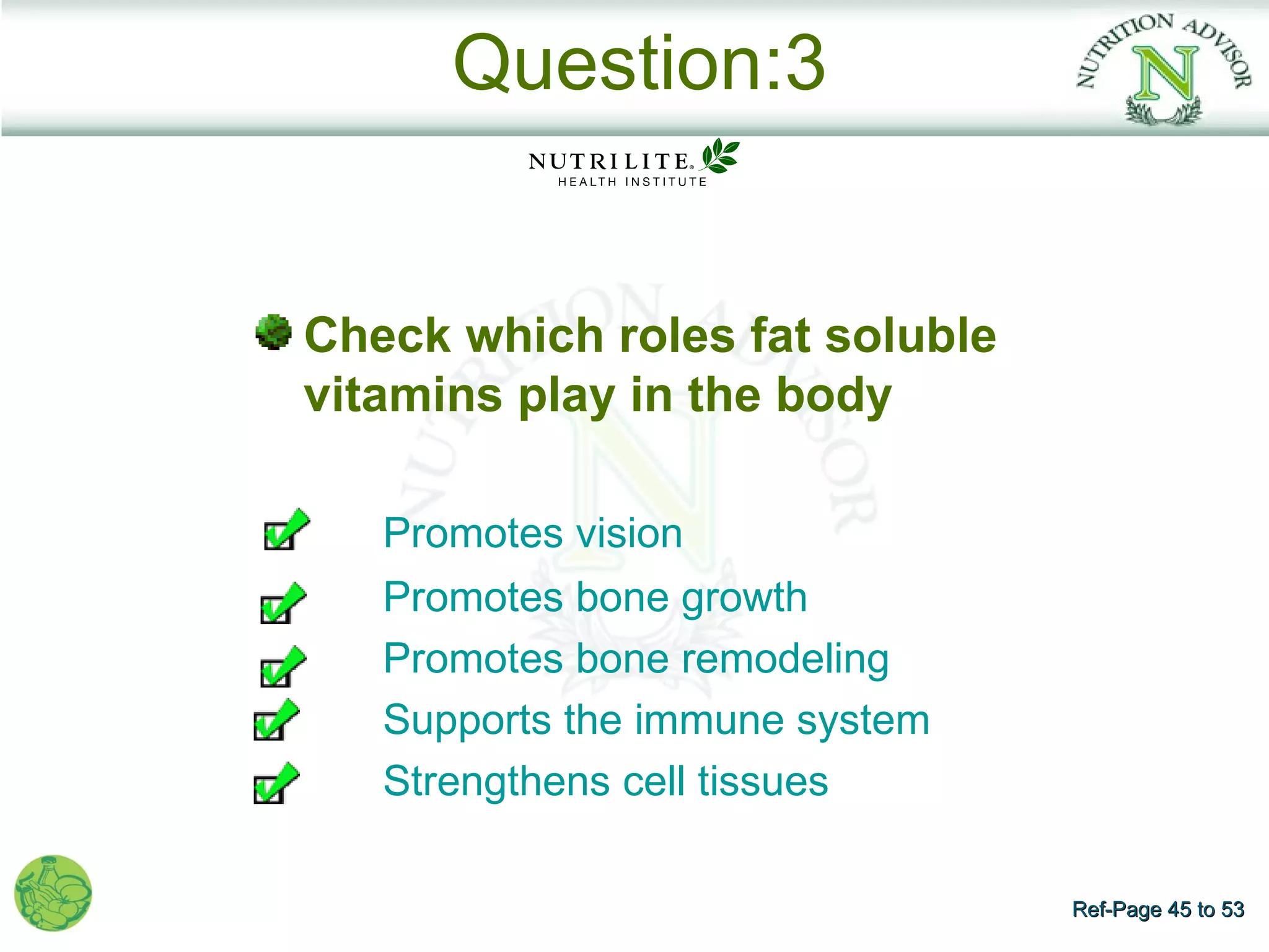 Question:3


    Check which roles fat soluble
    vitamins play in the body

       Promotes vision
       Promotes bone growth
       Promotes bone remodeling
       Supports the immune system
•      Strengthens cell tissues

                                    Ref-Page 45 to 53
 