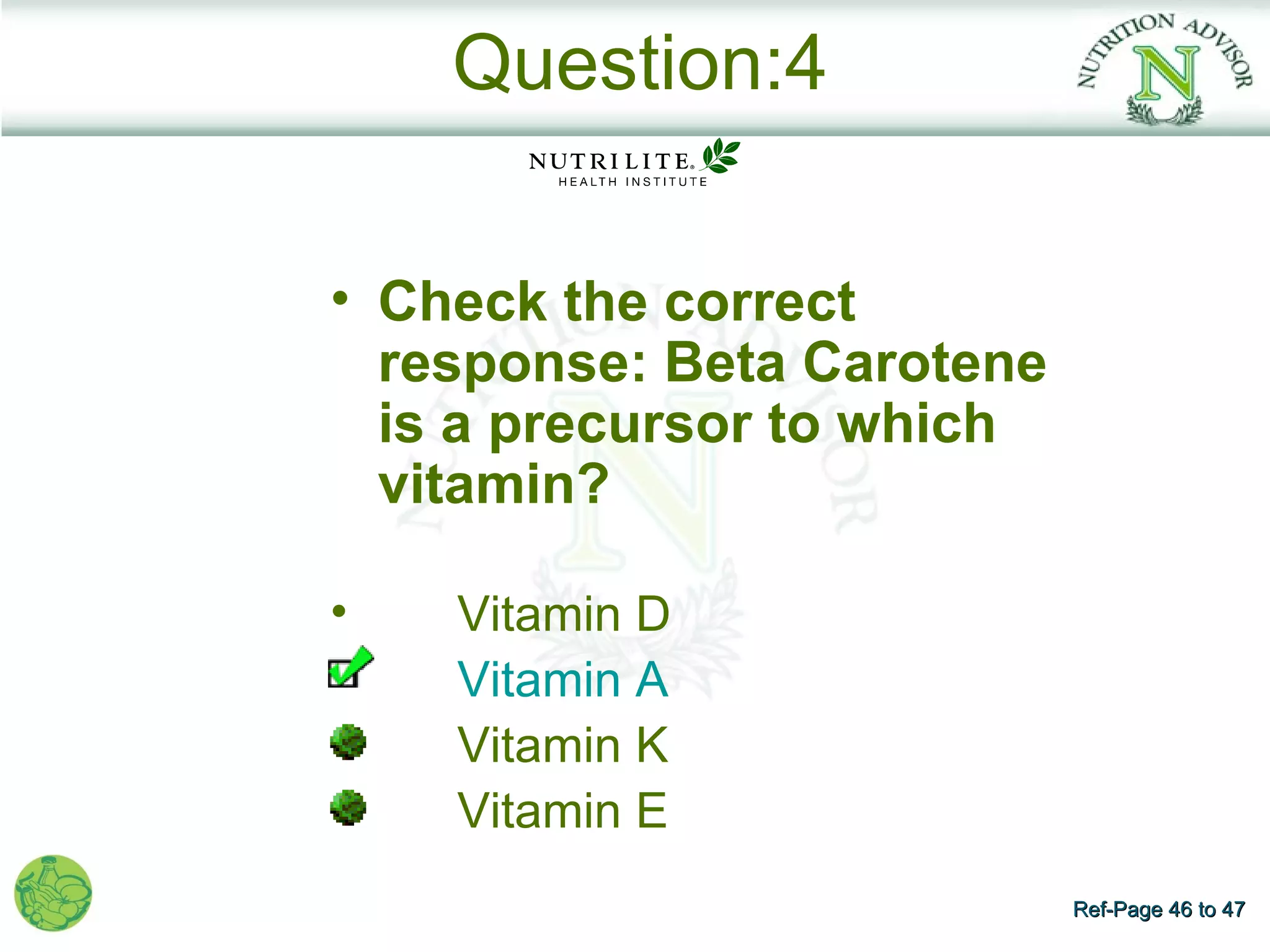 Question:4

• Check the correct
  response: Beta Carotene
  is a precursor to which
  vitamin?

•   Vitamin D
    Vitamin A
    Vitamin K
    Vitamin E
                            Ref-Page 46 to 47
 
