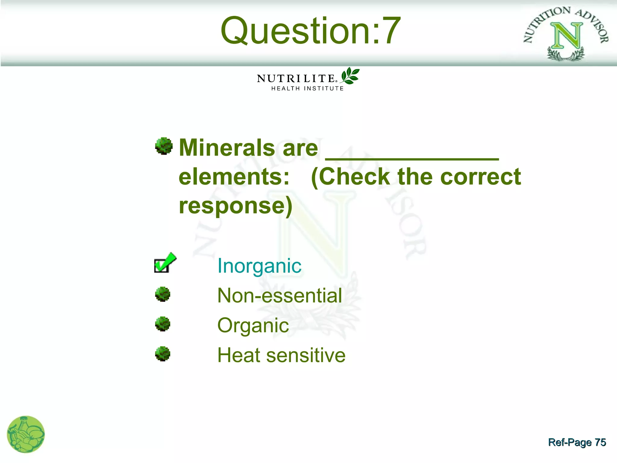 Question:7

Minerals are _____________
elements: (Check the correct
response)

   Inorganic
   Non-essential
   Organic
   Heat sensitive



                               Ref-Page 75
 