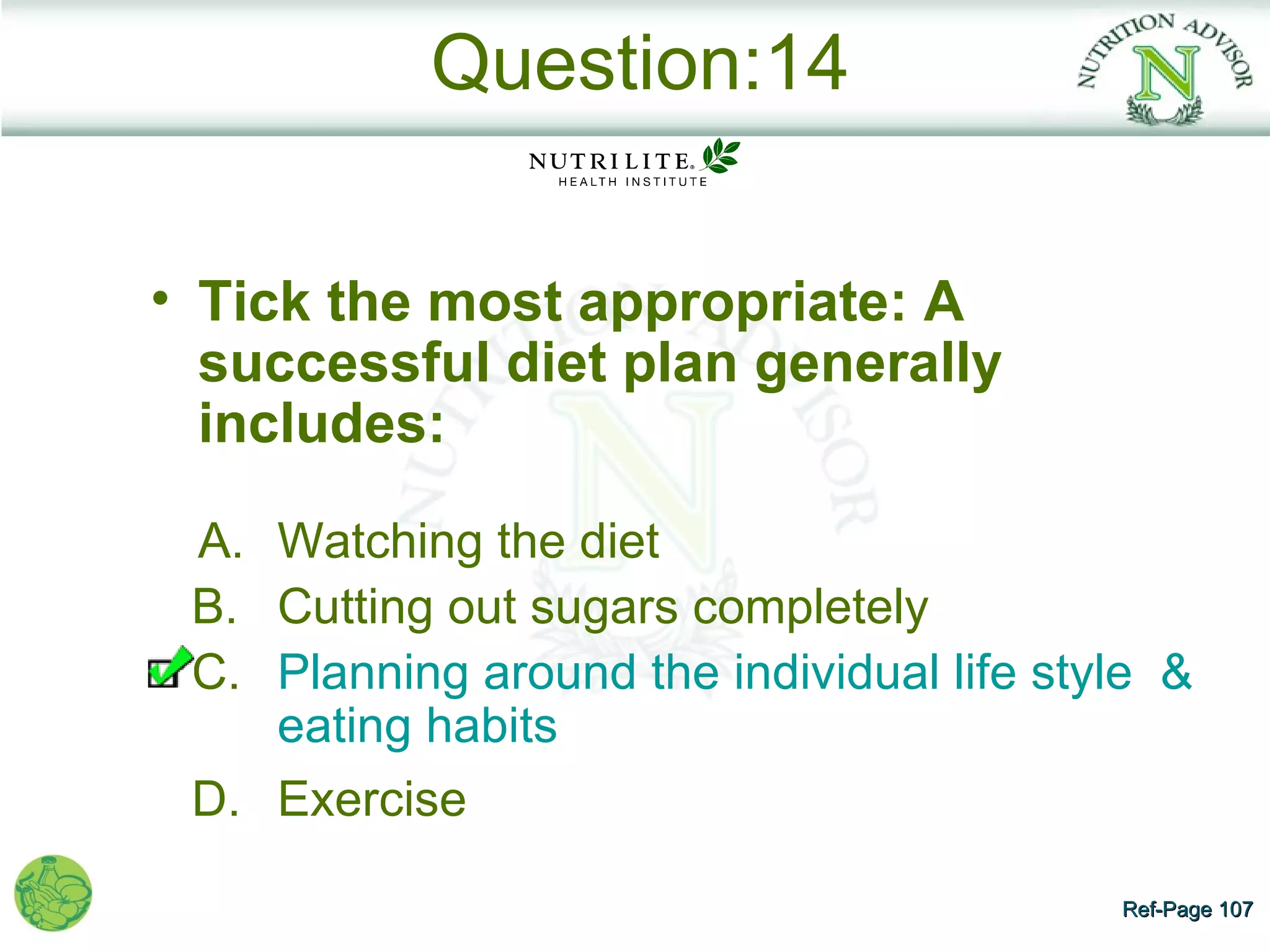 Question:14

• Tick the most appropriate: A
  successful diet plan generally
  includes:

 A. Watching the diet
 B. Cutting out sugars completely
 C. Planning around the individual life style &
    eating habits
 D. Exercise

                                           Ref-Page 107
 