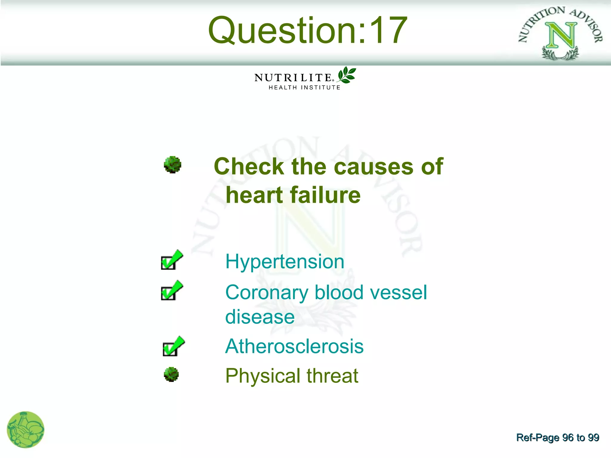 Question:17


Check the causes of
 heart failure

Hypertension
Coronary blood vessel
disease
Atherosclerosis
Physical threat

                        Ref-Page 96 to 99
 
