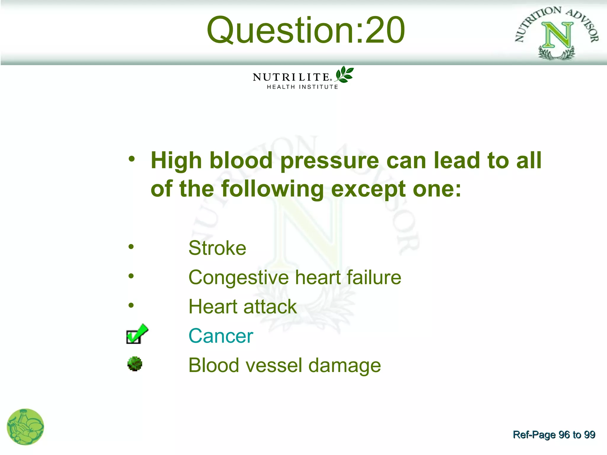 Question:20


• High blood pressure can lead to all
  of the following except one:

•    Stroke
•    Congestive heart failure
•    Heart attack
     Cancer
     Blood vessel damage


                                  Ref-Page 96 to 99
 