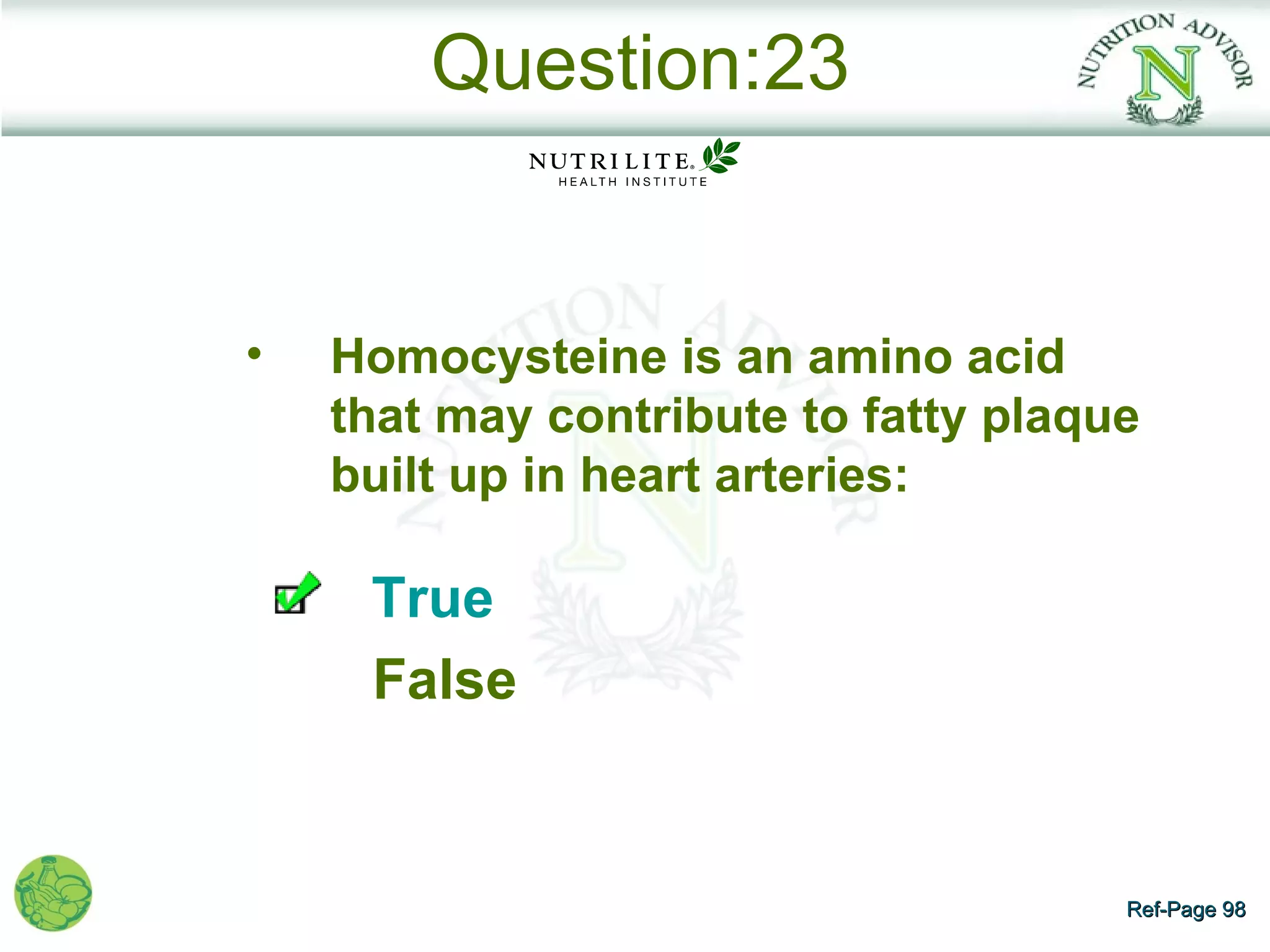 Question:23


•   Homocysteine is an amino acid
    that may contribute to fatty plaque
    built up in heart arteries:

     True
     False


                                      Ref-Page 98
 