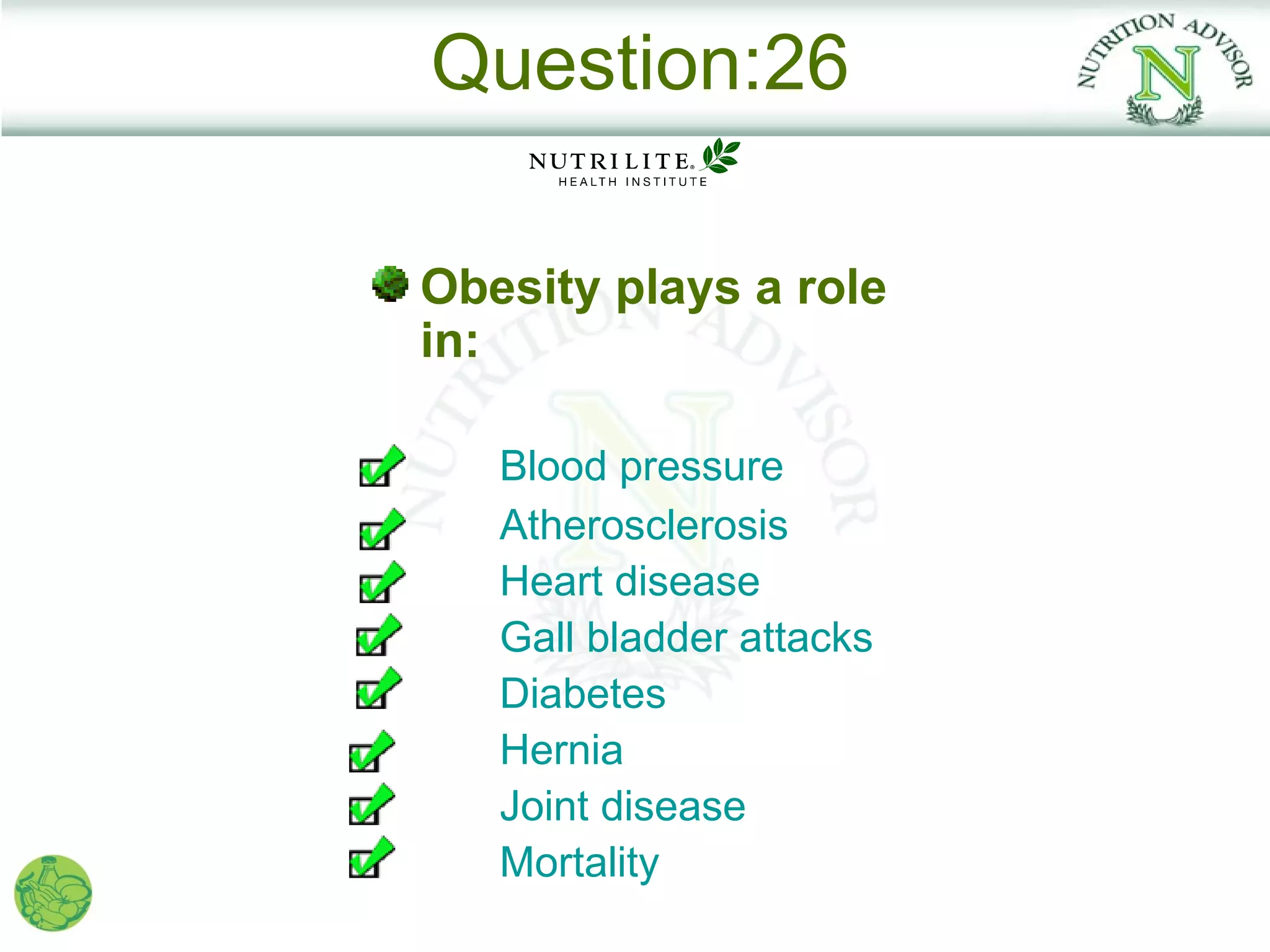 Question:26

Obesity plays a role
in:

   Blood pressure
   Atherosclerosis
   Heart disease
   Gall bladder attacks
   Diabetes
   Hernia
   Joint disease
   Mortality
 