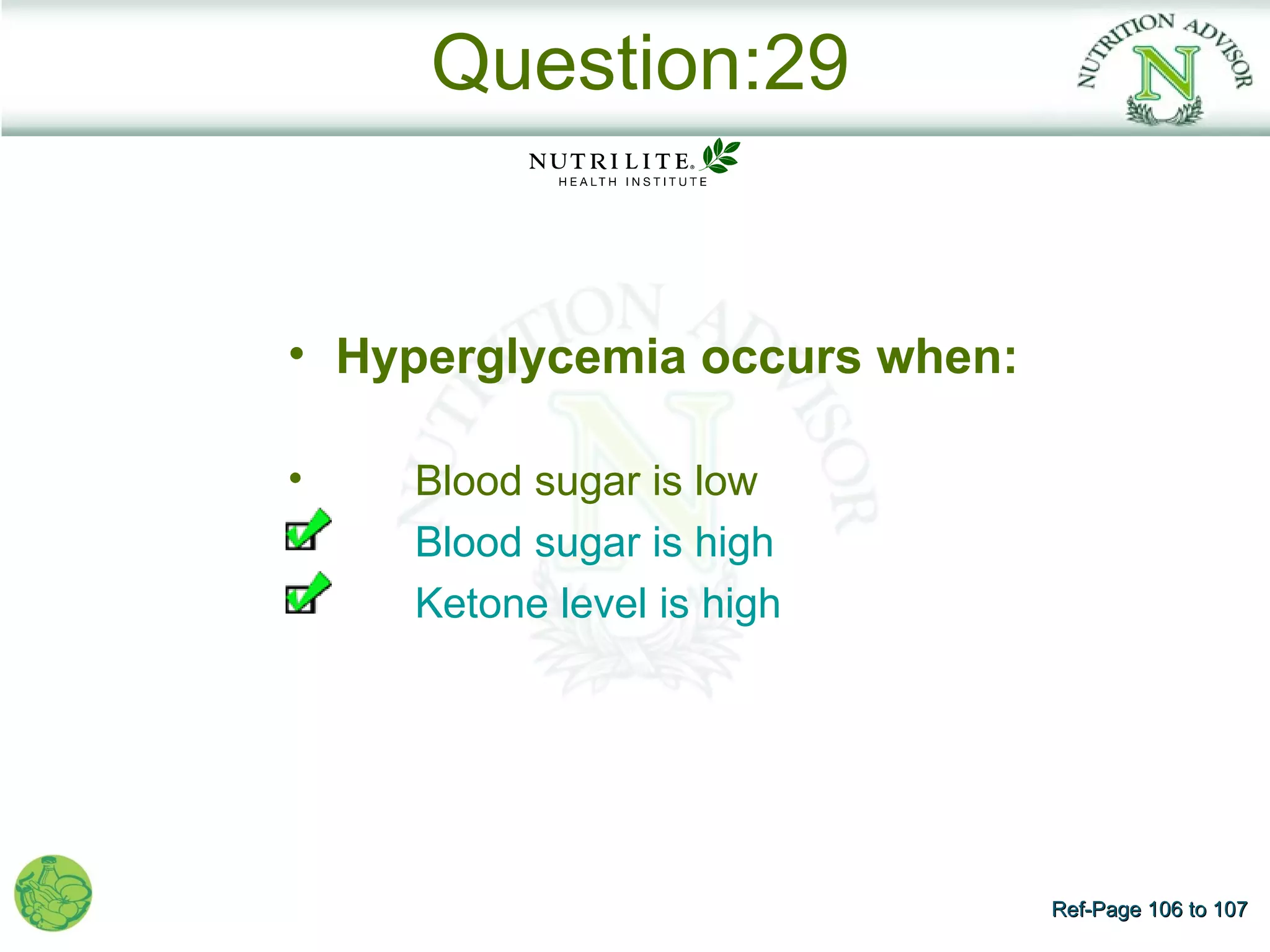Question:29


• Hyperglycemia occurs when:

•   Blood sugar is low
    Blood sugar is high
    Ketone level is high




                               Ref-Page 106 to 107
 