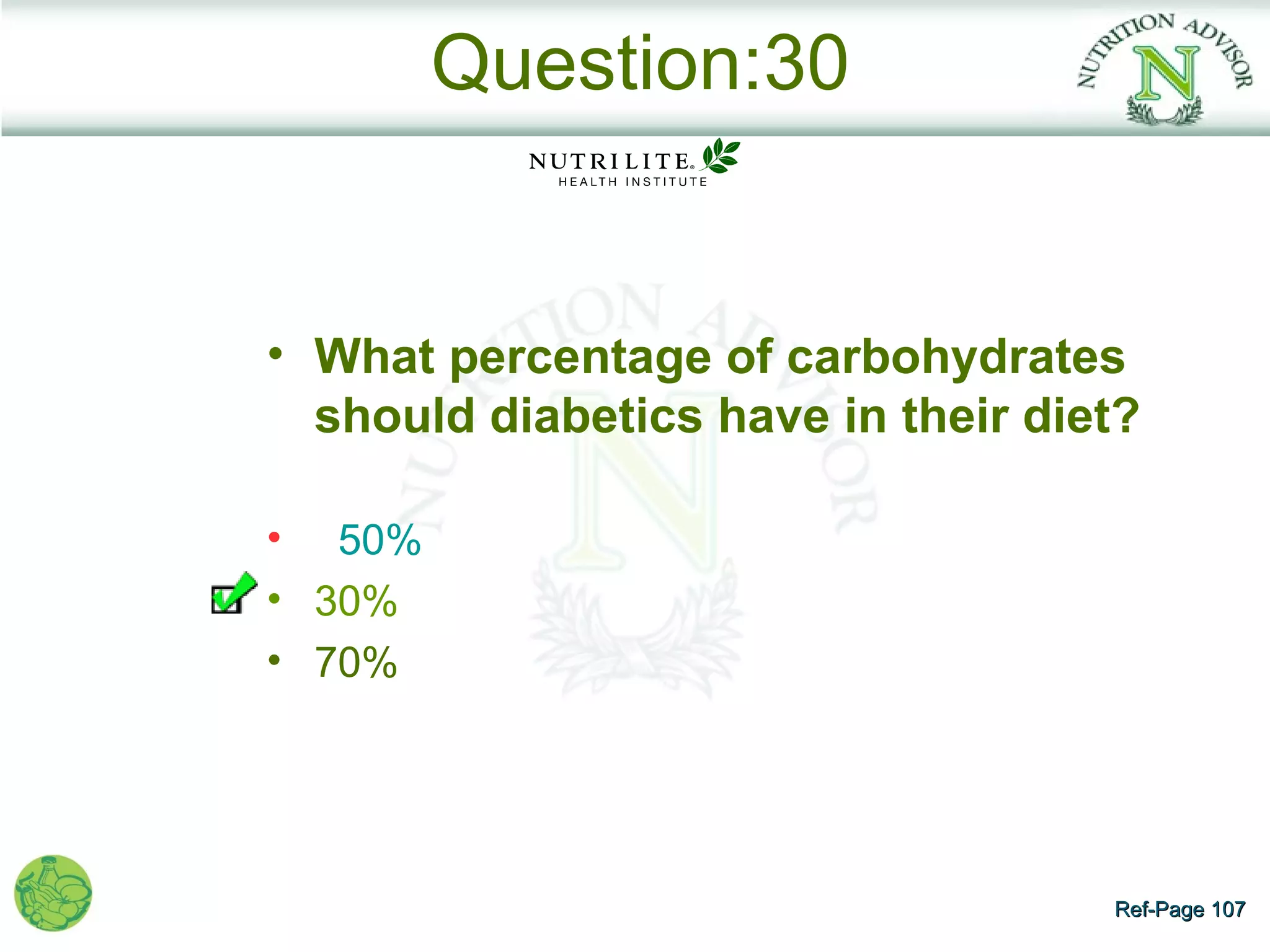 Question:30


• What percentage of carbohydrates
  should diabetics have in their diet?

• 50%
• 30%
• 70%




                                    Ref-Page 107
 