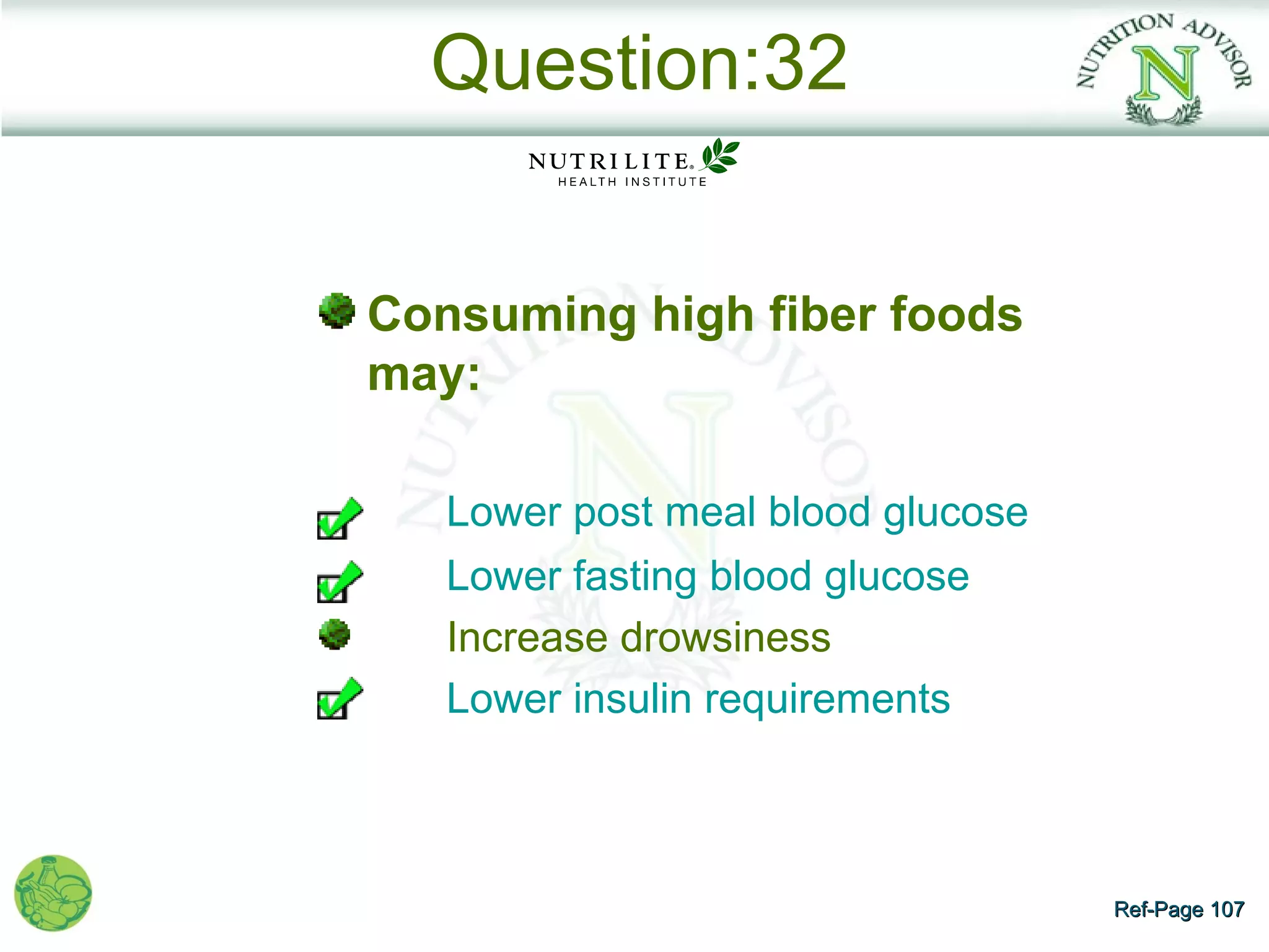 Question:32


Consuming high fiber foods
may:

   Lower post meal blood glucose
   Lower fasting blood glucose
   Increase drowsiness
   Lower insulin requirements



                                   Ref-Page 107
 