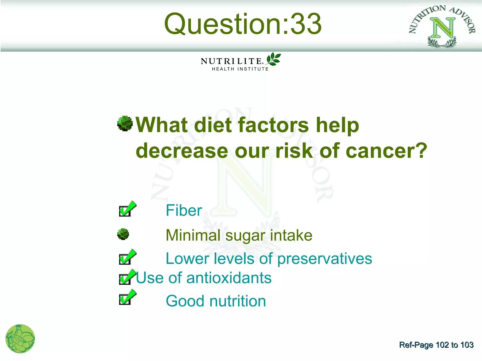 Question:33


What diet factors help
decrease our risk of cancer?

    Fiber
   Minimal sugar intake
   Lower levels of preservatives
Use of antioxidants
   Good nutrition

                                   Ref-Page 102 to 103
 