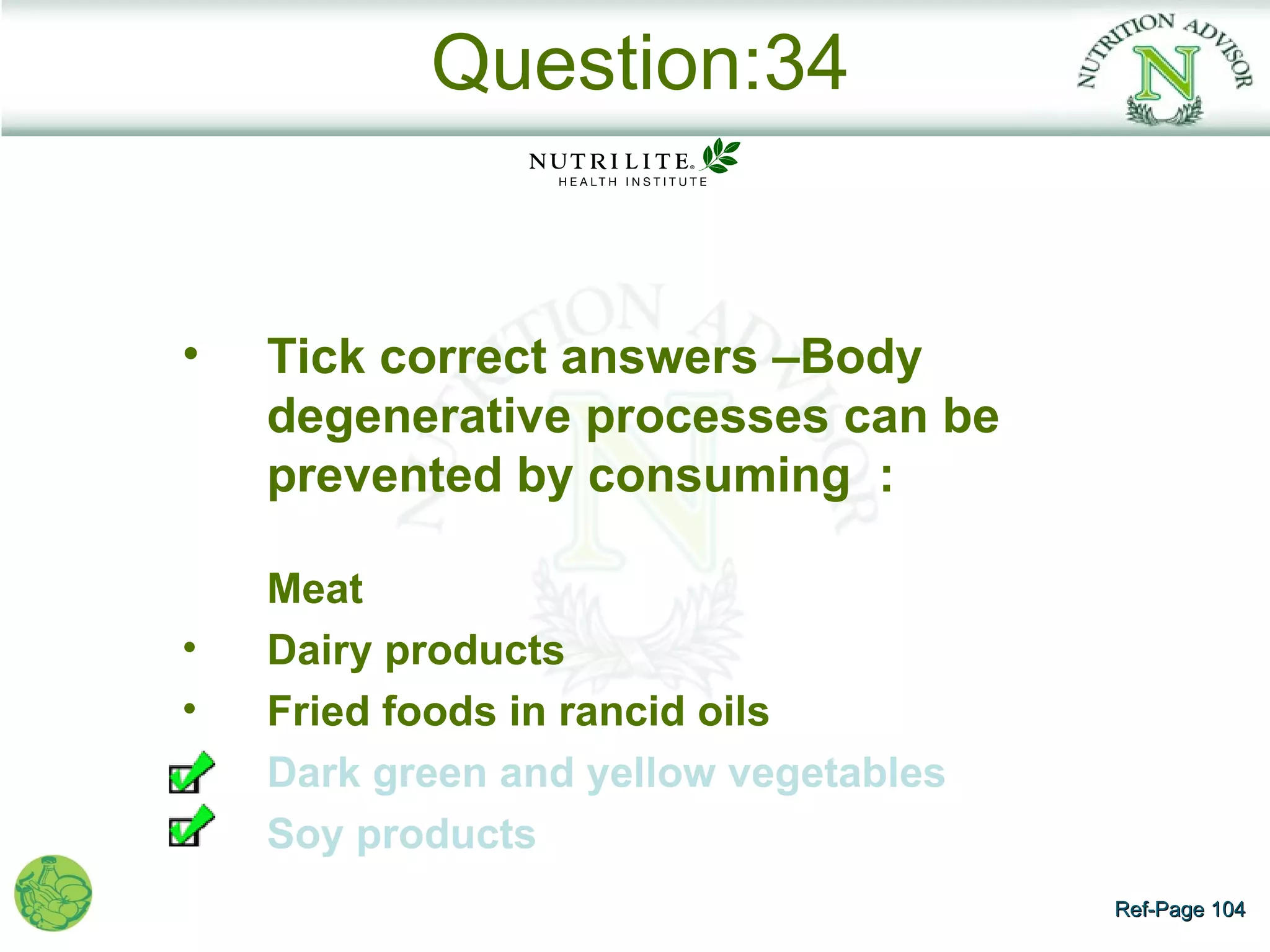Question:34


•   Tick correct answers –Body
    degenerative processes can be
    prevented by consuming :

    Meat
•   Dairy products
•   Fried foods in rancid oils
•   Dark green and yellow vegetables
•   Soy products
                                       Ref-Page 104
 