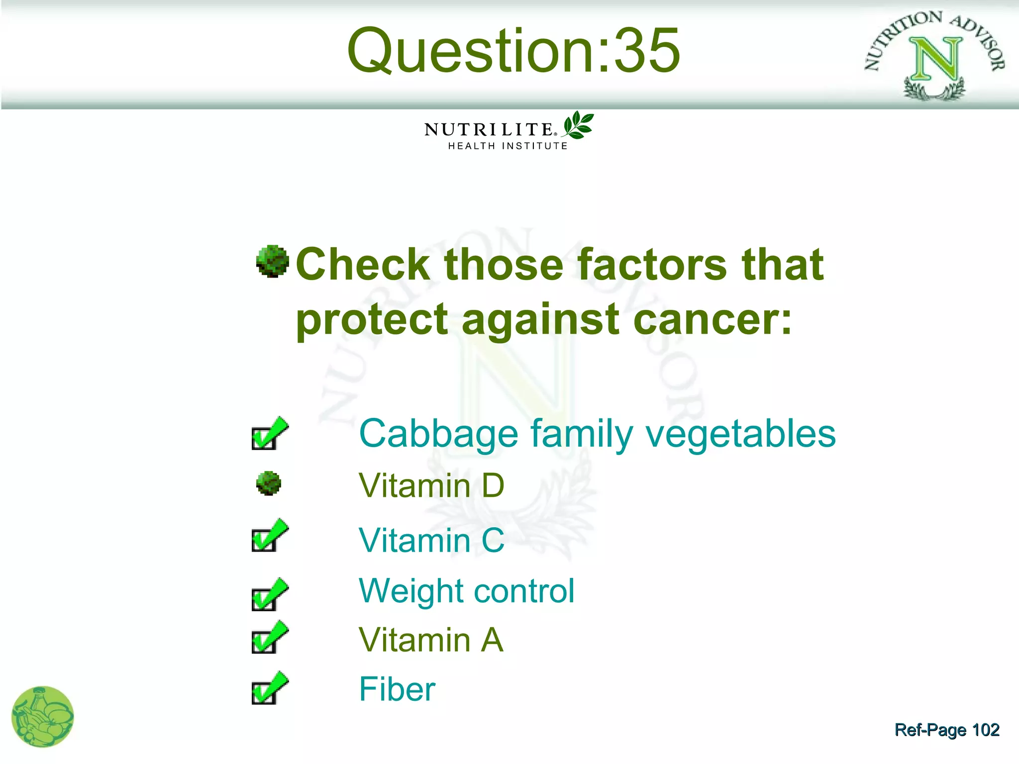 Question:35


Check those factors that
protect against cancer:

  Cabbage family vegetables
  Vitamin D
  Vitamin C
  Weight control
  Vitamin A
  Fiber
                              Ref-Page 102
 
