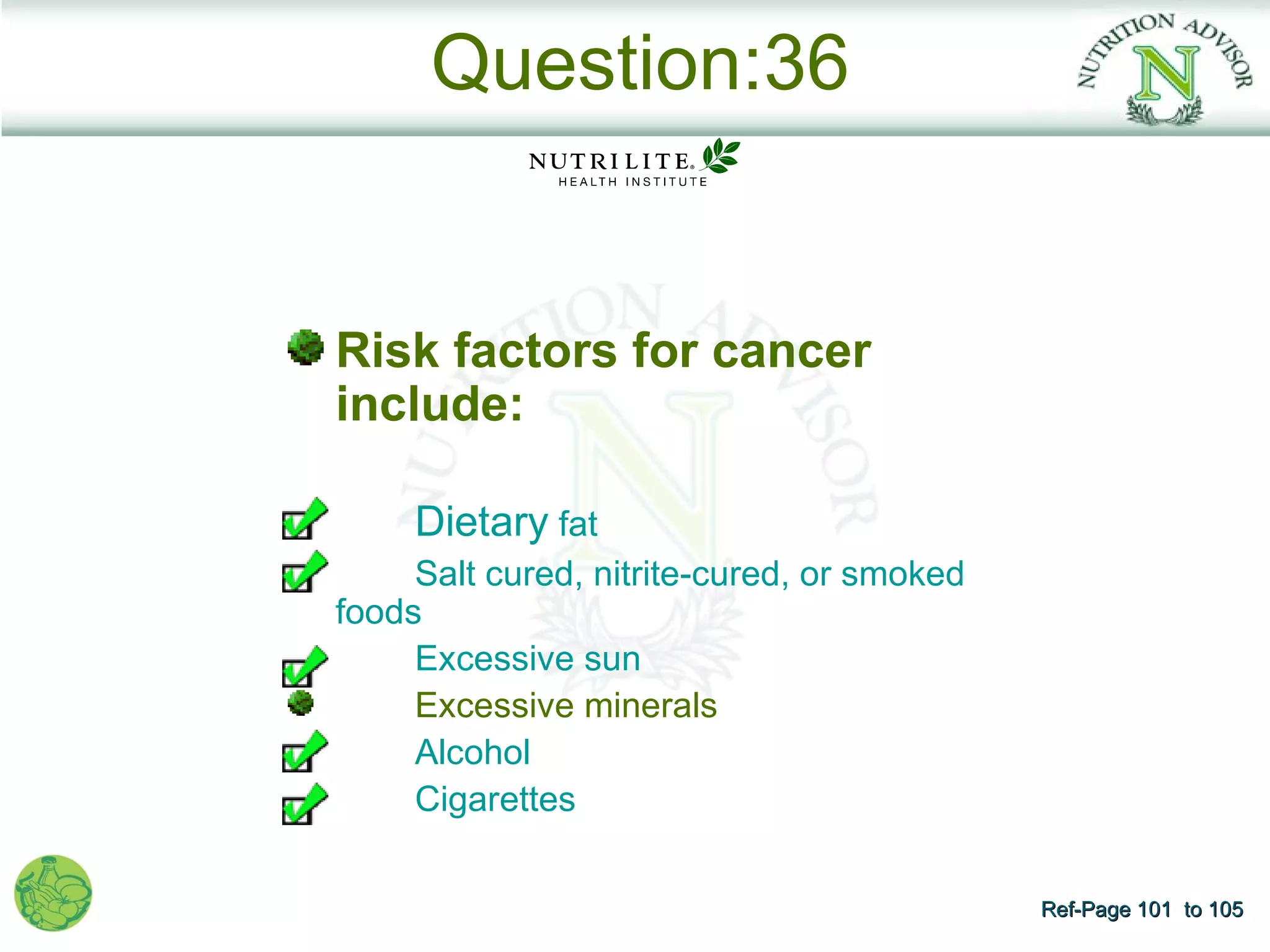 Question:36


Risk factors for cancer
include:

     Dietary fat
     Salt cured, nitrite-cured, or smoked
foods
     Excessive sun
     Excessive minerals
     Alcohol
     Cigarettes

                                            Ref-Page 101 to 105
 